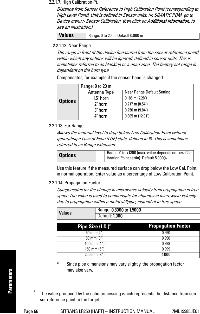 Page 66 SITRANS LR250 (HART) – INSTRUCTION MANUAL 7ML19985JE01mmmmmParameters2.2.1.7. High Calibration Pt. Distance from Sensor Reference to High Calibration Point (corresponding to High Level Point). Unit is defined in Sensor units. (In SIMATIC PDM, go to Device menu &gt; Sensor Calibration, then click on Additional Information, to see an illustration.)2.2.1.12. Near RangeThe range in front of the device (measured from the sensor reference point) within which any echoes will be ignored, defined in sensor units. This is sometimes referred to as blanking or a dead zone. The factory set range is dependent on the horn type.Compensates, for example if the sensor head is changed.2.2.1.13. Far RangeAllows the material level to drop below Low Calibration Point without generating a Loss of Echo (LOE) state, defined in %. This is sometimes referred to as Range Extension.Use this feature if the measured surface can drop below the Low Cal. Point in normal operation. Enter value as a percentage of Low Calibration Point.2.2.1.14. Propagation FactorCompensates for the change in microwave velocity from propagation in free space.The value is used to compensate for changes in microwave velocity due to propagation within a metal stillpipe, instead of in free space.2. The value produced by the echo processing which represents the distance from sen-sor reference point to the target.Values Range: 0 to 20 m. Default 0.000 mOptionsRange: 0 to 20 m Antenna Type Near Range Default Setting1.5&quot; horn 0.185 m (7.28&quot;)2&quot; horn 0.217 m (8.54&quot;)3&quot; horn 0.250 m (9.84&quot;)4&quot; horn 0.305 m (12.01&quot;)Options Range: 0 to &gt;1300 (max. value depends on Low Cal-ibration Point settin). Default 5.000%Values Range: 0.3000 to 1.5000Default: 1.0 0 0Pipe Size (I.D.)aa. Since pipe dimensions may vary slightly, the propagation factor may also vary.      Propagation Factor50 mm (2”) 0.99080 mm (3”) 0.996100 mm (4”) 0.998150 mm (6”) 0.999200 mm (8”) 1.000
