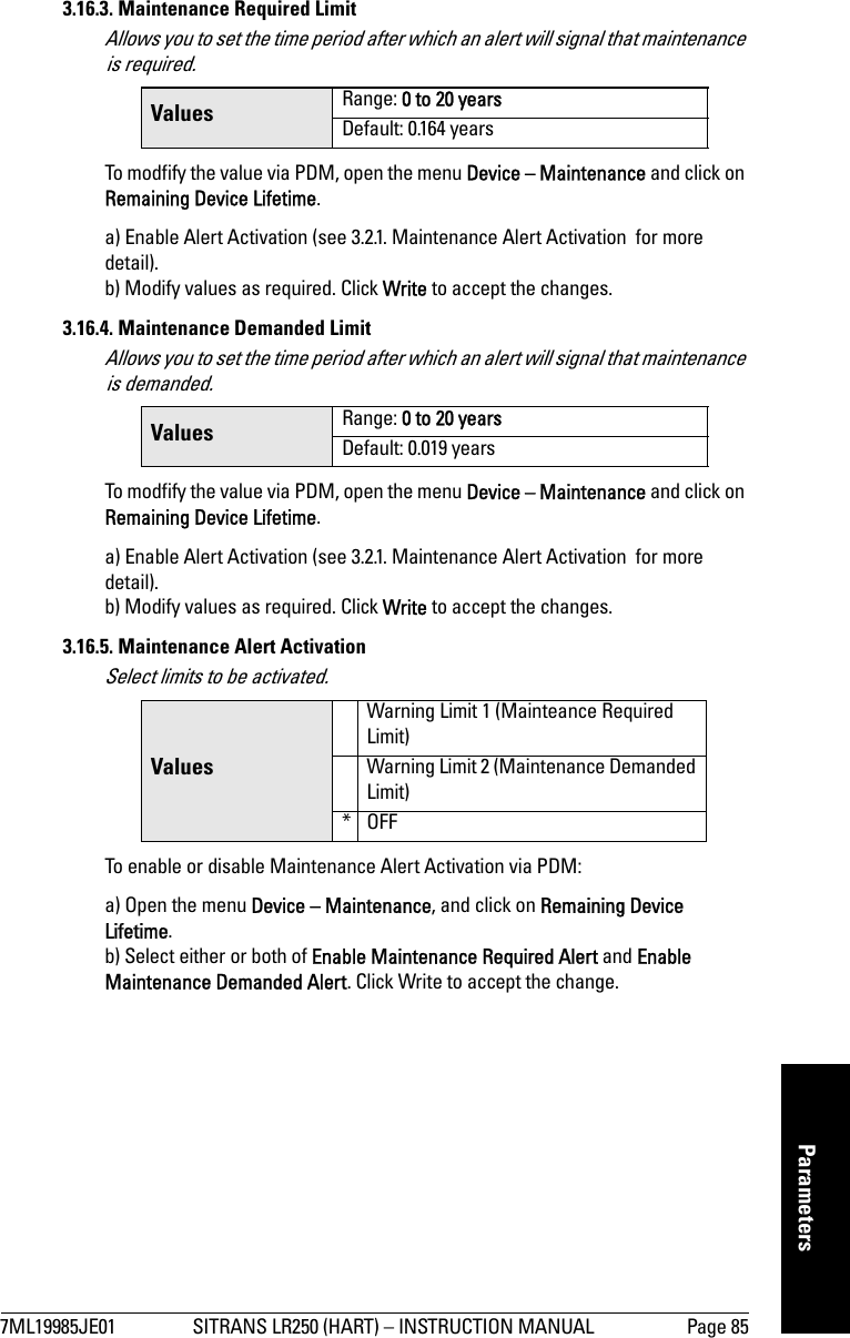 7ML19985JE01 SITRANS LR250 (HART) – INSTRUCTION MANUAL Page 85mmmmmParameters3.16.3. Maintenance Required LimitAllows you to set the time period after which an alert will signal that maintenance is required.To modfify the value via PDM, open the menu Device – Maintenance and click on Remaining Device Lifetime.a) Enable Alert Activation (see 3.2.1. Maintenance Alert Activation  for more detail).b) Modify values as required. Click Write to accept the changes.3.16.4. Maintenance Demanded LimitAllows you to set the time period after which an alert will signal that maintenance is demanded.To modfify the value via PDM, open the menu Device – Maintenance and click on Remaining Device Lifetime.a) Enable Alert Activation (see 3.2.1. Maintenance Alert Activation  for more detail).b) Modify values as required. Click Write to accept the changes.3.16.5. Maintenance Alert ActivationSelect limits to be activated.To enable or disable Maintenance Alert Activation via PDM:a) Open the menu Device – Maintenance, and click on Remaining Device Lifetime. b) Select either or both of Enable Maintenance Required Alert and Enable Maintenance Demanded Alert. Click Write to accept the change.Values Range: 0 to 20 yearsDefault: 0.164 yearsValues Range: 0 to 20 yearsDefault: 0.019 yearsValuesWarning Limit 1 (Mainteance Required Limit)Warning Limit 2 (Maintenance Demanded Limit)*OFF