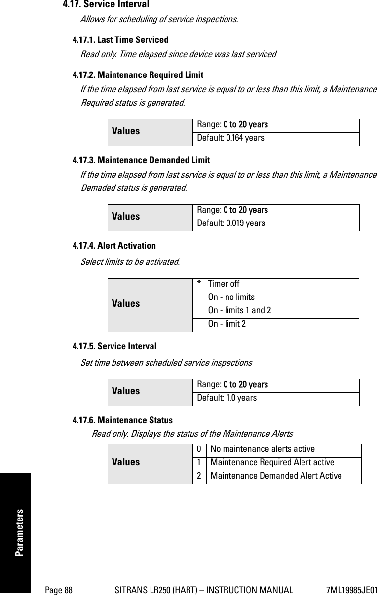 Page 88 SITRANS LR250 (HART) – INSTRUCTION MANUAL 7ML19985JE01mmmmmParameters4.17. Service IntervalAllows for scheduling of service inspections.4.17.1. Last Time ServicedRead only. Time elapsed since device was last serviced4.17.2. Maintenance Required LimitIf the time elapsed from last service is equal to or less than this limit, a Maintenance Required status is generated. 4.17.3. Maintenance Demanded LimitIf the time elapsed from last service is equal to or less than this limit, a Maintenance Demaded status is generated.4.17.4. Alert ActivationSelect limits to be activated.4.17.5. Service IntervalSet time between scheduled service inspections4.17.6. Maintenance StatusRead only. Displays the status of the Maintenance AlertsValues Range: 0 to 20 yearsDefault: 0.164 yearsValues Range: 0 to 20 yearsDefault: 0.019 yearsValues* Timer offOn - no limitsOn - limits 1 and 2On - limit 2Values Range: 0 to 20 yearsDefault: 1.0 yearsValues0 No maintenance alerts active1 Maintenance Required Alert active2 Maintenance Demanded Alert Active