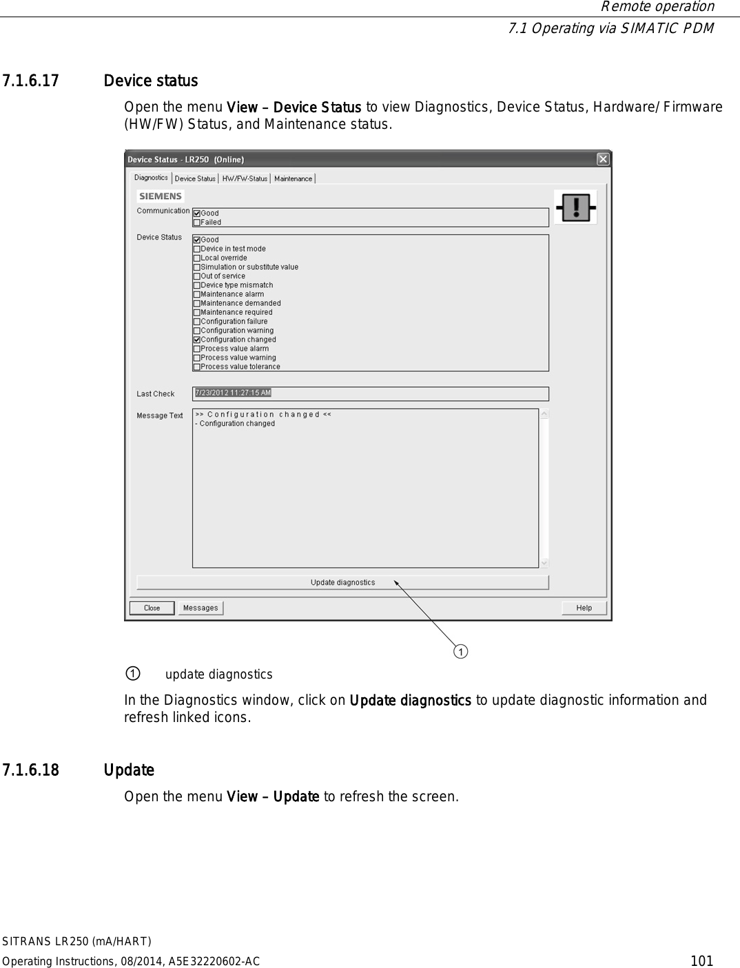  Remote operation  7.1 Operating via SIMATIC PDM SITRANS LR250 (mA/HART) Operating Instructions, 08/2014, A5E32220602-AC 101 7.1.6.17 Device status Open the menu View – Device Status to view Diagnostics, Device Status, Hardware/ Firmware (HW/FW) Status, and Maintenance status.  ① update diagnostics In the Diagnostics window, click on Update diagnostics to update diagnostic information and refresh linked icons. 7.1.6.18 Update Open the menu View – Update to refresh the screen. 