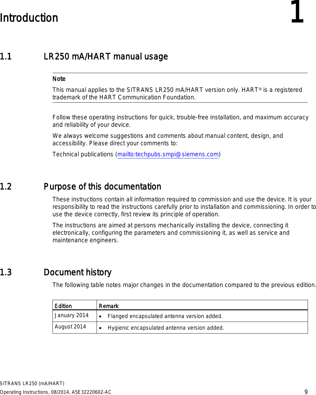 SITRANS LR250 (mA/HART) Operating Instructions, 08/2014, A5E32220602-AC 9  Introduction 1 1.1 LR250 mA/HART manual usage   Note This manual applies to the SITRANS LR250 mA/HART version only. HART® is a registered trademark of the HART Communication Foundation.  Follow these operating instructions for quick, trouble-free installation, and maximum accuracy and reliability of your device.  We always welcome suggestions and comments about manual content, design, and accessibility. Please direct your comments to: Technical publications (mailto:techpubs.smpi@siemens.com)  1.2 Purpose of this documentation These instructions contain all information required to commission and use the device. It is your responsibility to read the instructions carefully prior to installation and commissioning. In order to use the device correctly, first review its principle of operation. The instructions are aimed at persons mechanically installing the device, connecting it electronically, configuring the parameters and commissioning it, as well as service and maintenance engineers. 1.3 Document history The following table notes major changes in the documentation compared to the previous edition.  Edition Remark January 2014 • Flanged encapsulated antenna version added. August 2014 • Hygienic encapsulated antenna version added. 