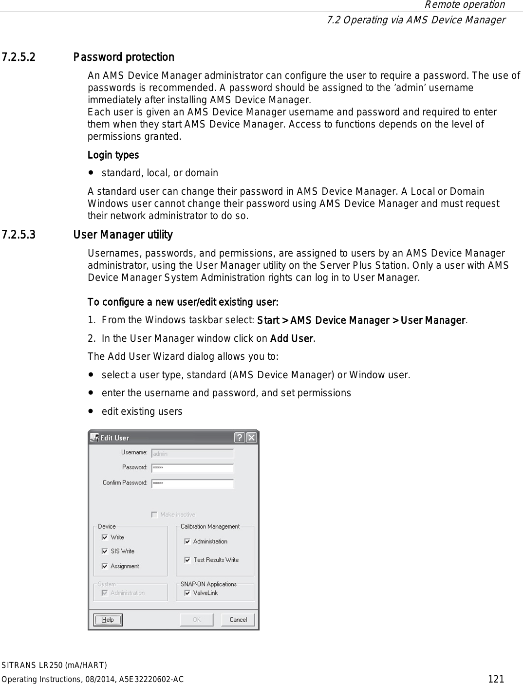  Remote operation  7.2 Operating via AMS Device Manager SITRANS LR250 (mA/HART) Operating Instructions, 08/2014, A5E32220602-AC 121 7.2.5.2 Password protection An AMS Device Manager administrator can configure the user to require a password. The use of passwords is recommended. A password should be assigned to the ’admin’ username immediately after installing AMS Device Manager. Each user is given an AMS Device Manager username and password and required to enter them when they start AMS Device Manager. Access to functions depends on the level of permissions granted. Login types ● standard, local, or domain A standard user can change their password in AMS Device Manager. A Local or Domain Windows user cannot change their password using AMS Device Manager and must request their network administrator to do so. 7.2.5.3 User Manager utility Usernames, passwords, and permissions, are assigned to users by an AMS Device Manager administrator, using the User Manager utility on the Server Plus Station. Only a user with AMS Device Manager System Administration rights can log in to User Manager. To configure a new user/edit existing user:  1. From the Windows taskbar select: Start &gt; AMS Device Manager &gt; User Manager. 2. In the User Manager window click on Add User. The Add User Wizard dialog allows you to: ● select a user type, standard (AMS Device Manager) or Window user. ● enter the username and password, and set permissions ● edit existing users  