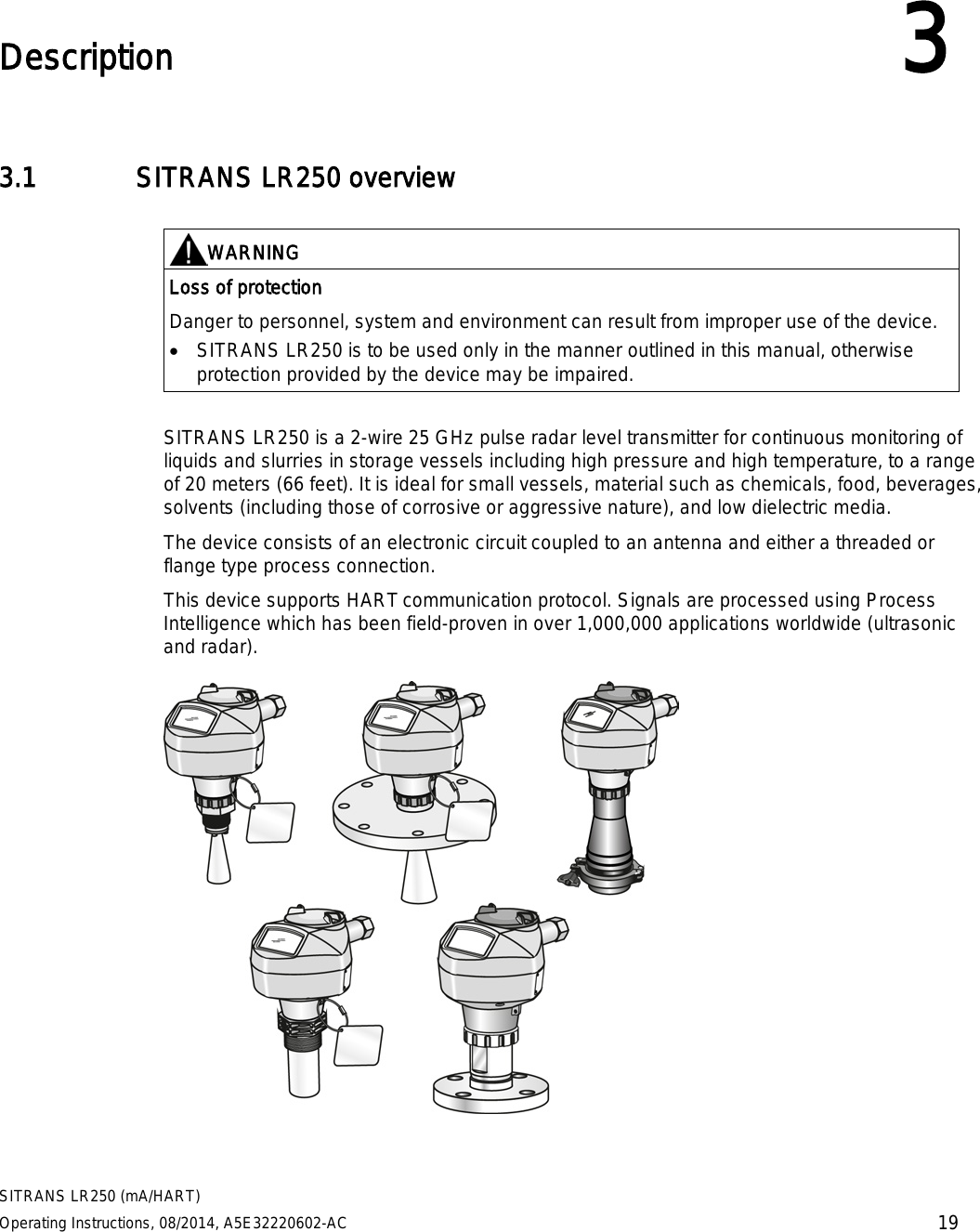  SITRANS LR250 (mA/HART) Operating Instructions, 08/2014, A5E32220602-AC 19  Description 3 3.1 SITRANS LR250 overview   WARNING Loss of protection Danger to personnel, system and environment can result from improper use of the device. • SITRANS LR250 is to be used only in the manner outlined in this manual, otherwise protection provided by the device may be impaired.  SITRANS LR250 is a 2-wire 25 GHz pulse radar level transmitter for continuous monitoring of liquids and slurries in storage vessels including high pressure and high temperature, to a range of 20 meters (66 feet). It is ideal for small vessels, material such as chemicals, food, beverages, solvents (including those of corrosive or aggressive nature), and low dielectric media.  The device consists of an electronic circuit coupled to an antenna and either a threaded or flange type process connection. This device supports HART communication protocol. Signals are processed using Process Intelligence which has been field-proven in over 1,000,000 applications worldwide (ultrasonic and radar).   