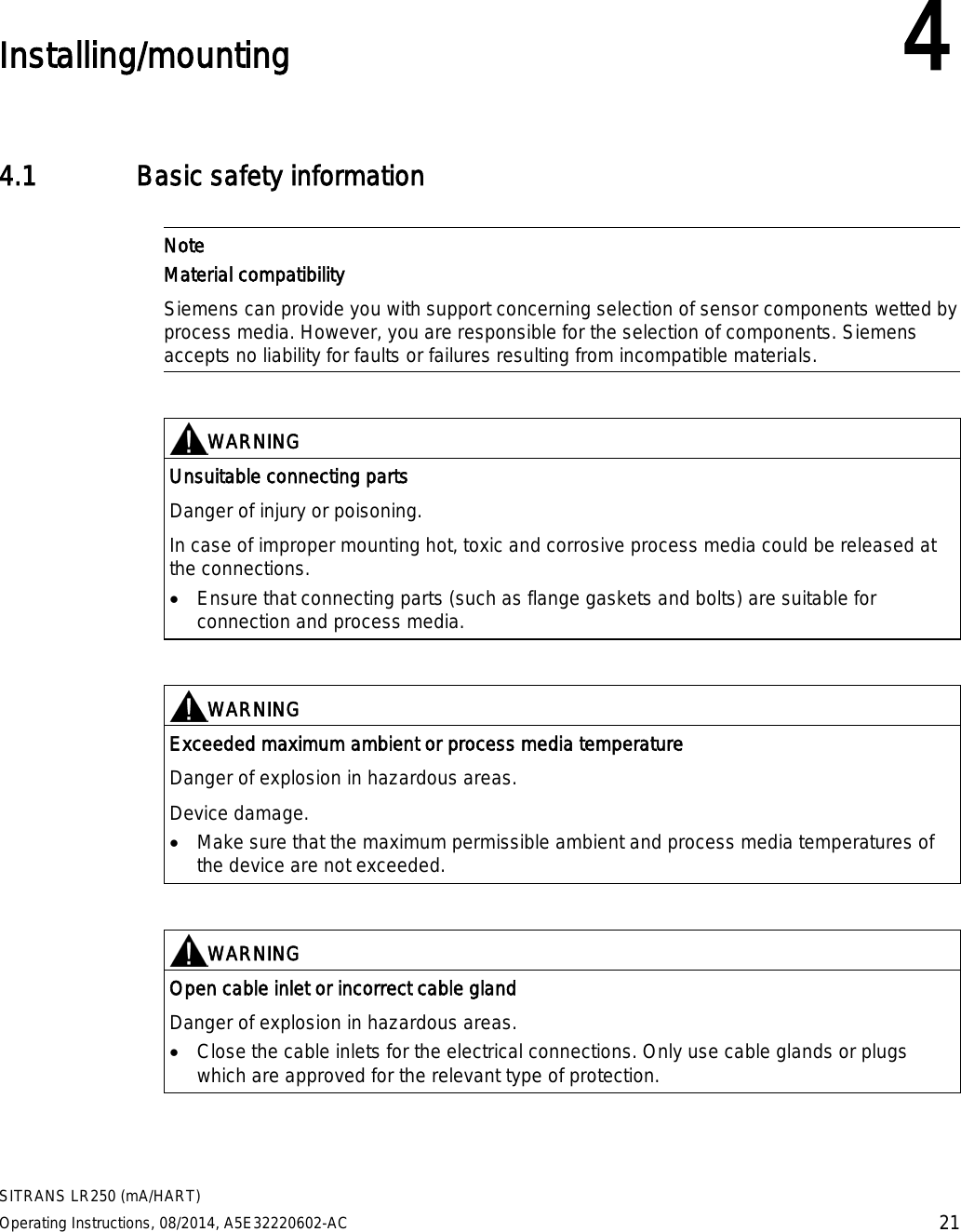  SITRANS LR250 (mA/HART) Operating Instructions, 08/2014, A5E32220602-AC 21  Installing/mounting 4 4.1 Basic safety information   Note Material compatibility Siemens can provide you with support concerning selection of sensor components wetted by process media. However, you are responsible for the selection of components. Siemens accepts no liability for faults or failures resulting from incompatible materials.    WARNING Unsuitable connecting parts Danger of injury or poisoning.  In case of improper mounting hot, toxic and corrosive process media could be released at the connections. • Ensure that connecting parts (such as flange gaskets and bolts) are suitable for connection and process media.    WARNING Exceeded maximum ambient or process media temperature Danger of explosion in hazardous areas. Device damage. • Make sure that the maximum permissible ambient and process media temperatures of the device are not exceeded.    WARNING Open cable inlet or incorrect cable gland Danger of explosion in hazardous areas. • Close the cable inlets for the electrical connections. Only use cable glands or plugs which are approved for the relevant type of protection.  