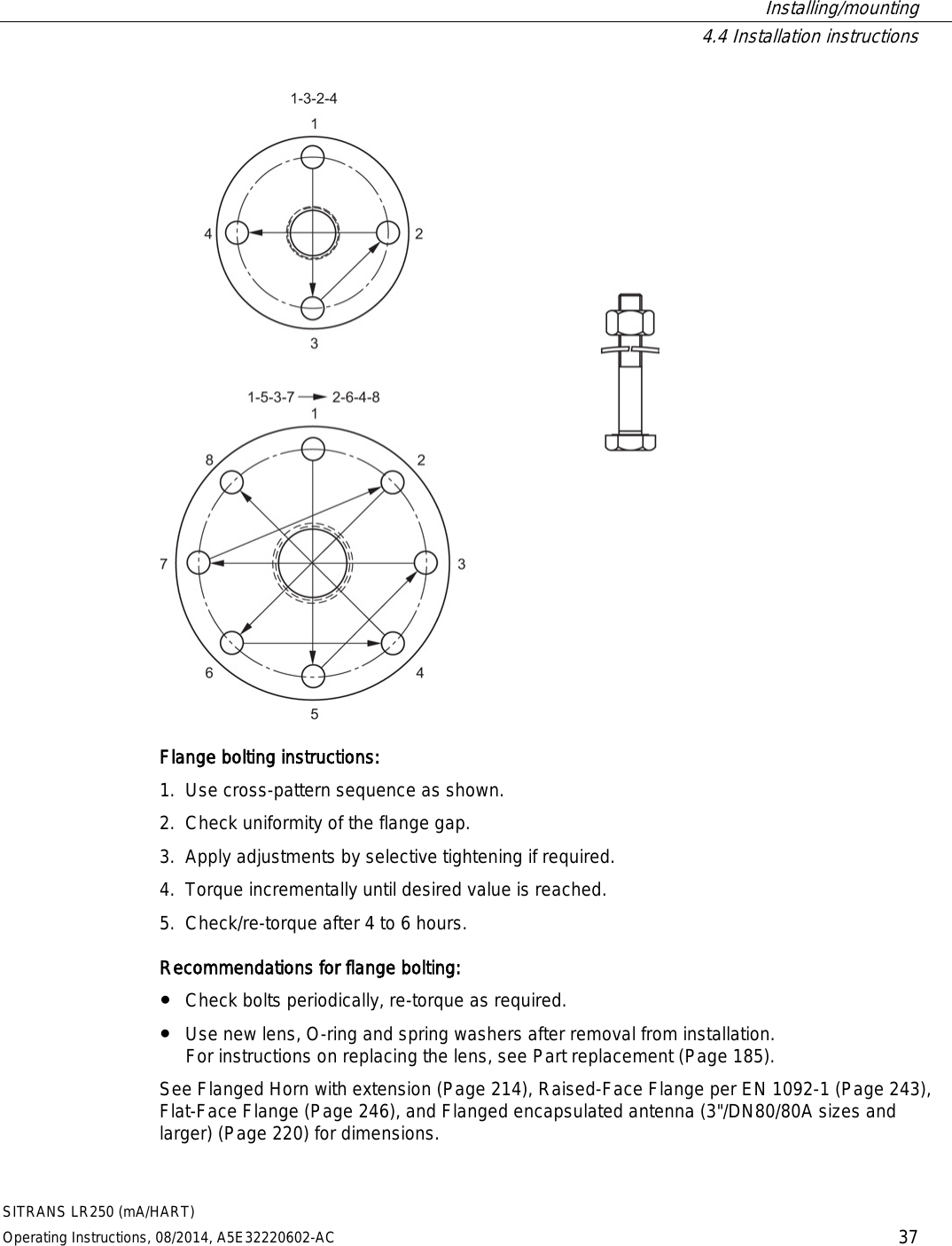  Installing/mounting  4.4 Installation instructions SITRANS LR250 (mA/HART) Operating Instructions, 08/2014, A5E32220602-AC 37  Flange bolting instructions: 1. Use cross-pattern sequence as shown. 2. Check uniformity of the flange gap. 3. Apply adjustments by selective tightening if required. 4. Torque incrementally until desired value is reached. 5. Check/re-torque after 4 to 6 hours. Recommendations for flange bolting: ● Check bolts periodically, re-torque as required. ● Use new lens, O-ring and spring washers after removal from installation.  For instructions on replacing the lens, see Part replacement (Page 185). See Flanged Horn with extension (Page 214), Raised-Face Flange per EN 1092-1 (Page 243), Flat-Face Flange (Page 246), and Flanged encapsulated antenna (3&quot;/DN80/80A sizes and larger) (Page 220) for dimensions. 