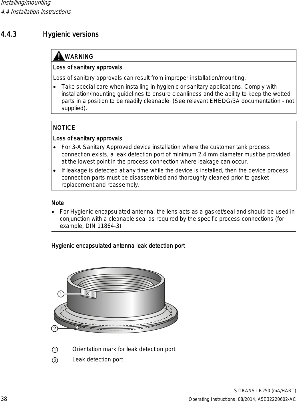 Installing/mounting   4.4 Installation instructions  SITRANS LR250 (mA/HART) 38 Operating Instructions, 08/2014, A5E32220602-AC 4.4.3 Hygienic versions   WARNING Loss of sanitary approvals Loss of sanitary approvals can result from improper installation/mounting. • Take special care when installing in hygienic or sanitary applications. Comply with installation/mounting guidelines to ensure cleanliness and the ability to keep the wetted parts in a position to be readily cleanable. (See relevant EHEDG/3A documentation - not supplied).   NOTICE Loss of sanitary approvals • For 3-A Sanitary Approved device installation where the customer tank process connection exists, a leak detection port of minimum 2.4 mm diameter must be provided at the lowest point in the process connection where leakage can occur. • If leakage is detected at any time while the device is installed, then the device process connection parts must be disassembled and thoroughly cleaned prior to gasket replacement and reassembly.   Note • For Hygienic encapsulated antenna, the lens acts as a gasket/seal and should be used in conjunction with a cleanable seal as required by the specific process connections (for example, DIN 11864-3).  Hygienic encapsulated antenna leak detection port    ① Orientation mark for leak detection port ② Leak detection port  