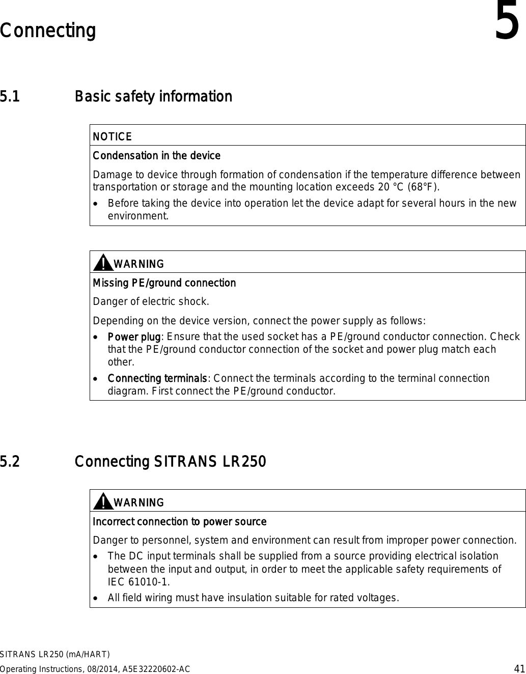  SITRANS LR250 (mA/HART) Operating Instructions, 08/2014, A5E32220602-AC 41  Connecting 5 5.1 Basic safety information   NOTICE Condensation in the device Damage to device through formation of condensation if the temperature difference between transportation or storage and the mounting location exceeds 20 °C (68°F). • Before taking the device into operation let the device adapt for several hours in the new environment.    WARNING Missing PE/ground connection Danger of electric shock. Depending on the device version, connect the power supply as follows: • Power plug: Ensure that the used socket has a PE/ground conductor connection. Check that the PE/ground conductor connection of the socket and power plug match each other. • Connecting terminals: Connect the terminals according to the terminal connection diagram. First connect the PE/ground conductor.  5.2 Connecting SITRANS LR250   WARNING Incorrect connection to power source Danger to personnel, system and environment can result from improper power connection. • The DC input terminals shall be supplied from a source providing electrical isolation between the input and output, in order to meet the applicable safety requirements of IEC 61010-1. • All field wiring must have insulation suitable for rated voltages.  