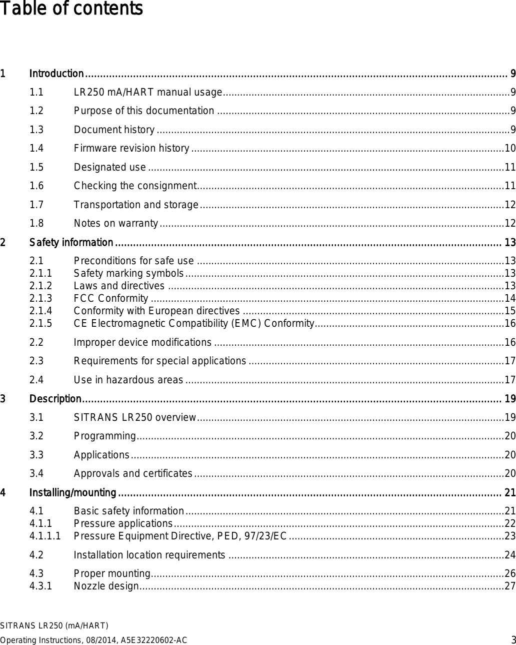  SITRANS LR250 (mA/HART) Operating Instructions, 08/2014, A5E32220602-AC 3 Table of contents   1  Introduction ............................................................................................................................................. 9 1.1 LR250 mA/HART manual usage.................................................................................................... 9 1.2 Purpose of this documentation ...................................................................................................... 9 1.3 Document history ........................................................................................................................... 9 1.4 Firmware revision history ............................................................................................................. 10 1.5 Designated use ............................................................................................................................ 11 1.6 Checking the consignment ........................................................................................................... 11 1.7 Transportation and storage .......................................................................................................... 12 1.8 Notes on warranty ........................................................................................................................ 12 2  Safety information ................................................................................................................................. 13 2.1 Preconditions for safe use ........................................................................................................... 13 2.1.1 Safety marking symbols ............................................................................................................... 13 2.1.2 Laws and directives ..................................................................................................................... 13 2.1.3 FCC Conformity ........................................................................................................................... 14 2.1.4 Conformity with European directives ........................................................................................... 15 2.1.5 CE Electromagnetic Compatibility (EMC) Conformity.................................................................. 16 2.2 Improper device modifications ..................................................................................................... 16 2.3 Requirements for special applications ......................................................................................... 17 2.4 Use in hazardous areas ............................................................................................................... 17 3  Description ............................................................................................................................................ 19 3.1 SITRANS LR250 overview ........................................................................................................... 19 3.2 Programming ................................................................................................................................ 20 3.3 Applications .................................................................................................................................. 20 3.4 Approvals and certificates ............................................................................................................ 20 4  Installing/mounting ................................................................................................................................ 21 4.1 Basic safety information ............................................................................................................... 21 4.1.1 Pressure applications ................................................................................................................... 22 4.1.1.1 Pressure Equipment Directive, PED, 97/23/EC ........................................................................... 23 4.2 Installation location requirements ................................................................................................ 24 4.3 Proper mounting........................................................................................................................... 26 4.3.1 Nozzle design ............................................................................................................................... 27 