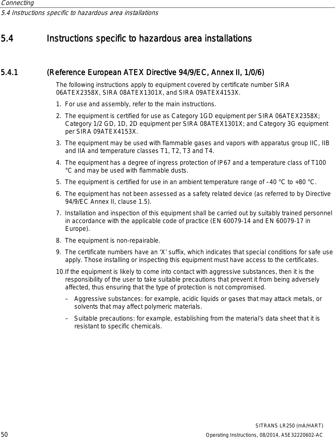 Connecting   5.4 Instructions specific to hazardous area installations  SITRANS LR250 (mA/HART) 50 Operating Instructions, 08/2014, A5E32220602-AC 5.4 Instructions specific to hazardous area installations 5.4.1 (Reference European ATEX Directive 94/9/EC, Annex II, 1/0/6) The following instructions apply to equipment covered by certificate number SIRA 06ATEX2358X, SIRA 08ATEX1301X, and SIRA 09ATEX4153X. 1. For use and assembly, refer to the main instructions. 2. The equipment is certified for use as Category 1GD equipment per SIRA 06ATEX2358X; Category 1/2 GD, 1D, 2D equipment per SIRA 08ATEX1301X; and Category 3G equipment per SIRA 09ATEX4153X. 3. The equipment may be used with flammable gases and vapors with apparatus group IIC, IIB and IIA and temperature classes T1, T2, T3 and T4. 4. The equipment has a degree of ingress protection of IP67 and a temperature class of T100 °C and may be used with flammable dusts. 5. The equipment is certified for use in an ambient temperature range of –40 °C to +80 °C. 6. The equipment has not been assessed as a safety related device (as referred to by Directive 94/9/EC Annex II, clause 1.5). 7. Installation and inspection of this equipment shall be carried out by suitably trained personnel in accordance with the applicable code of practice (EN 60079-14 and EN 60079-17 in Europe). 8. The equipment is non-repairable. 9. The certificate numbers have an ‘X’ suffix, which indicates that special conditions for safe use apply. Those installing or inspecting this equipment must have access to the certificates. 10.If the equipment is likely to come into contact with aggressive substances, then it is the responsibility of the user to take suitable precautions that prevent it from being adversely affected, thus ensuring that the type of protection is not compromised. – Aggressive substances: for example, acidic liquids or gases that may attack metals, or solvents that may affect polymeric materials. – Suitable precautions: for example, establishing from the material’s data sheet that it is resistant to specific chemicals. 