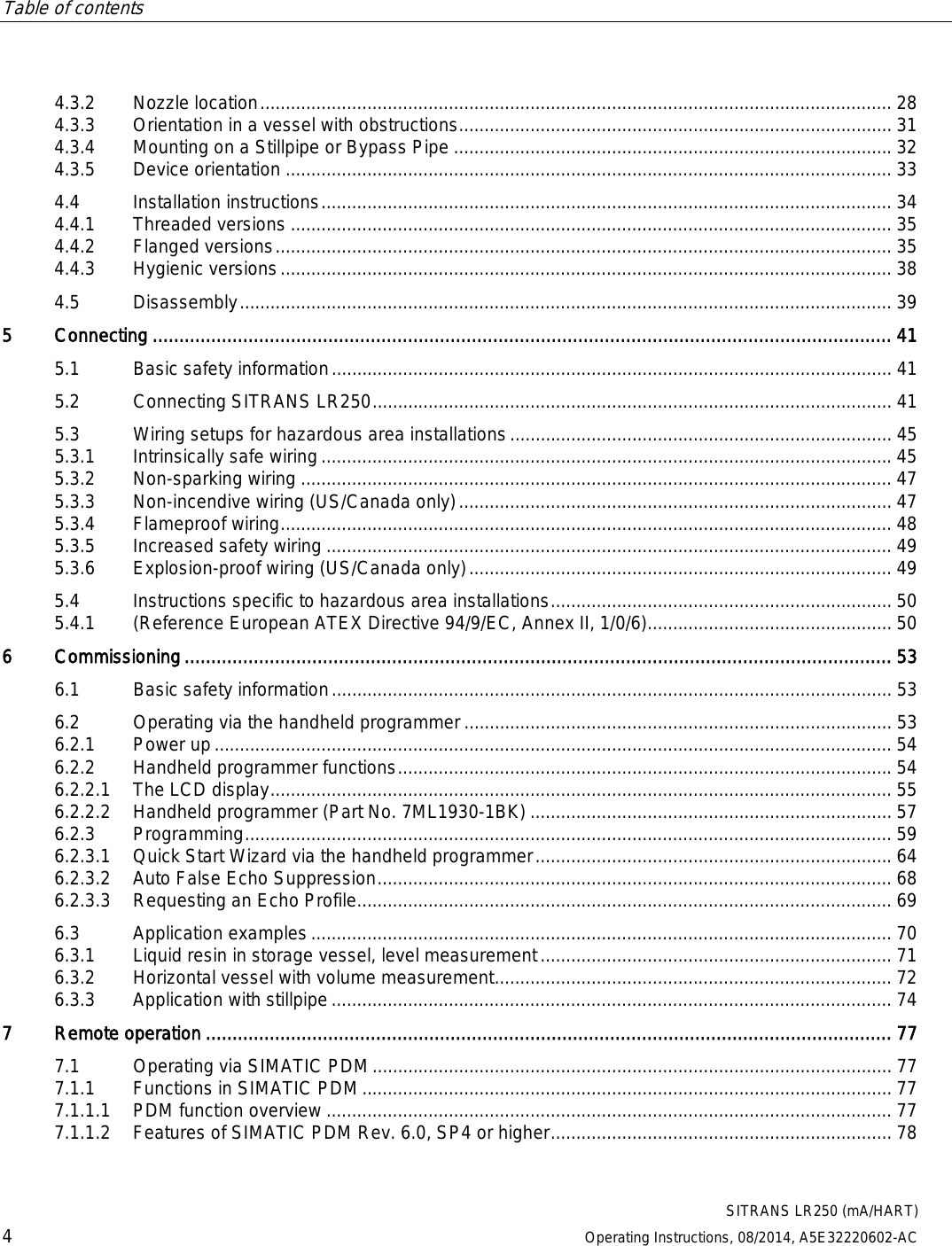 Table of contents      SITRANS LR250 (mA/HART) 4 Operating Instructions, 08/2014, A5E32220602-AC 4.3.2 Nozzle location ............................................................................................................................ 28 4.3.3 Orientation in a vessel with obstructions ..................................................................................... 31 4.3.4 Mounting on a Stillpipe or Bypass Pipe ...................................................................................... 32 4.3.5 Device orientation ....................................................................................................................... 33 4.4 Installation instructions ................................................................................................................ 34 4.4.1 Threaded versions ...................................................................................................................... 35 4.4.2 Flanged versions ......................................................................................................................... 35 4.4.3 Hygienic versions ........................................................................................................................ 38 4.5 Disassembly ................................................................................................................................ 39 5  Connecting ........................................................................................................................................... 41 5.1 Basic safety information .............................................................................................................. 41 5.2 Connecting SITRANS LR250 ...................................................................................................... 41 5.3 Wiring setups for hazardous area installations ........................................................................... 45 5.3.1 Intrinsically safe wiring ................................................................................................................ 45 5.3.2 Non-sparking wiring .................................................................................................................... 47 5.3.3 Non-incendive wiring (US/Canada only) ..................................................................................... 47 5.3.4 Flameproof wiring ........................................................................................................................ 48 5.3.5 Increased safety wiring ............................................................................................................... 49 5.3.6 Explosion-proof wiring (US/Canada only) ................................................................................... 49 5.4 Instructions specific to hazardous area installations ................................................................... 50 5.4.1 (Reference European ATEX Directive 94/9/EC, Annex II, 1/0/6)................................................ 50 6  Commissioning ..................................................................................................................................... 53 6.1 Basic safety information .............................................................................................................. 53 6.2 Operating via the handheld programmer .................................................................................... 53 6.2.1 Power up ..................................................................................................................................... 54 6.2.2 Handheld programmer functions ................................................................................................. 54 6.2.2.1 The LCD display .......................................................................................................................... 55 6.2.2.2 Handheld programmer (Part No. 7ML1930-1BK) ....................................................................... 57 6.2.3 Programming ............................................................................................................................... 59 6.2.3.1 Quick Start Wizard via the handheld programmer ...................................................................... 64 6.2.3.2 Auto False Echo Suppression ..................................................................................................... 68 6.2.3.3 Requesting an Echo Profile......................................................................................................... 69 6.3 Application examples .................................................................................................................. 70 6.3.1 Liquid resin in storage vessel, level measurement ..................................................................... 71 6.3.2 Horizontal vessel with volume measurement .............................................................................. 72 6.3.3 Application with stillpipe .............................................................................................................. 74 7  Remote operation ................................................................................................................................. 77 7.1 Operating via SIMATIC PDM ...................................................................................................... 77 7.1.1 Functions in SIMATIC PDM ........................................................................................................ 77 7.1.1.1 PDM function overview ............................................................................................................... 77 7.1.1.2 Features of SIMATIC PDM Rev. 6.0, SP4 or higher ................................................................... 78 