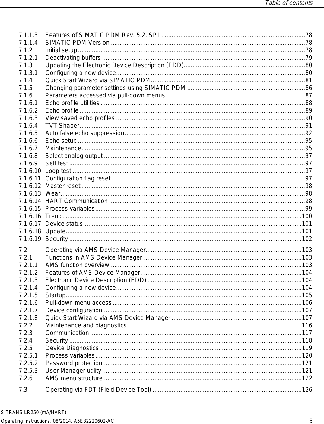 Table of contents   SITRANS LR250 (mA/HART) Operating Instructions, 08/2014, A5E32220602-AC 5 7.1.1.3 Features of SIMATIC PDM Rev. 5.2, SP1 ................................................................................... 78 7.1.1.4 SIMATIC PDM Version ................................................................................................................ 78 7.1.2 Initial setup ................................................................................................................................... 78 7.1.2.1 Deactivating buffers ..................................................................................................................... 79 7.1.3 Updating the Electronic Device Description (EDD) ...................................................................... 80 7.1.3.1 Configuring a new device ............................................................................................................. 80 7.1.4 Quick Start Wizard via SIMATIC PDM ......................................................................................... 81 7.1.5 Changing parameter settings using SIMATIC PDM .................................................................... 86 7.1.6 Parameters accessed via pull-down menus ................................................................................ 87 7.1.6.1 Echo profile utilities ...................................................................................................................... 88 7.1.6.2 Echo profile .................................................................................................................................. 89 7.1.6.3 View saved echo profiles ............................................................................................................. 90 7.1.6.4 TVT Shaper .................................................................................................................................. 91 7.1.6.5 Auto false echo suppression ........................................................................................................ 92 7.1.6.6 Echo setup ................................................................................................................................... 95 7.1.6.7 Maintenance ................................................................................................................................. 95 7.1.6.8 Select analog output .................................................................................................................... 97 7.1.6.9 Self test ........................................................................................................................................ 97 7.1.6.10 Loop test ...................................................................................................................................... 97 7.1.6.11 Configuration flag reset ................................................................................................................ 97 7.1.6.12 Master reset ................................................................................................................................. 98 7.1.6.13 Wear ............................................................................................................................................. 98 7.1.6.14 HART Communication ................................................................................................................. 98 7.1.6.15 Process variables ......................................................................................................................... 99 7.1.6.16 Trend .......................................................................................................................................... 100 7.1.6.17 Device status .............................................................................................................................. 101 7.1.6.18 Update ........................................................................................................................................ 101 7.1.6.19  Security ...................................................................................................................................... 102 7.2 Operating via AMS Device Manager.......................................................................................... 103 7.2.1 Functions in AMS Device Manager............................................................................................ 103 7.2.1.1 AMS function overview .............................................................................................................. 103 7.2.1.2 Features of AMS Device Manager ............................................................................................. 104 7.2.1.3 Electronic Device Description (EDD) ......................................................................................... 104 7.2.1.4 Configuring a new device ........................................................................................................... 104 7.2.1.5 Startup ........................................................................................................................................ 105 7.2.1.6 Pull-down menu access ............................................................................................................. 106 7.2.1.7 Device configuration .................................................................................................................. 107 7.2.1.8 Quick Start Wizard via AMS Device Manager ........................................................................... 107 7.2.2 Maintenance and diagnostics .................................................................................................... 116 7.2.3 Communication .......................................................................................................................... 117 7.2.4 Security ...................................................................................................................................... 118 7.2.5 Device Diagnostics .................................................................................................................... 119 7.2.5.1 Process variables ....................................................................................................................... 120 7.2.5.2 Password protection .................................................................................................................. 121 7.2.5.3 User Manager utility ................................................................................................................... 121 7.2.6 AMS menu structure .................................................................................................................. 122 7.3 Operating via FDT (Field Device Tool) ...................................................................................... 126 