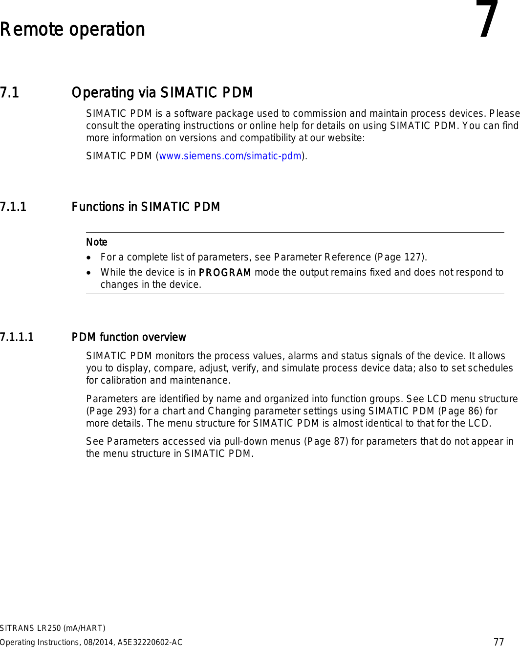  SITRANS LR250 (mA/HART) Operating Instructions, 08/2014, A5E32220602-AC 77  Remote operation 7 7.1 Operating via SIMATIC PDM SIMATIC PDM is a software package used to commission and maintain process devices. Please consult the operating instructions or online help for details on using SIMATIC PDM. You can find more information on versions and compatibility at our website: SIMATIC PDM (www.siemens.com/simatic-pdm). 7.1.1 Functions in SIMATIC PDM   Note • For a complete list of parameters, see Parameter Reference (Page 127). • While the device is in PROGRAM mode the output remains fixed and does not respond to changes in the device.  7.1.1.1 PDM function overview SIMATIC PDM monitors the process values, alarms and status signals of the device. It allows you to display, compare, adjust, verify, and simulate process device data; also to set schedules for calibration and maintenance. Parameters are identified by name and organized into function groups. See LCD menu structure (Page 293) for a chart and Changing parameter settings using SIMATIC PDM (Page 86) for more details. The menu structure for SIMATIC PDM is almost identical to that for the LCD. See Parameters accessed via pull-down menus (Page 87) for parameters that do not appear in the menu structure in SIMATIC PDM.  