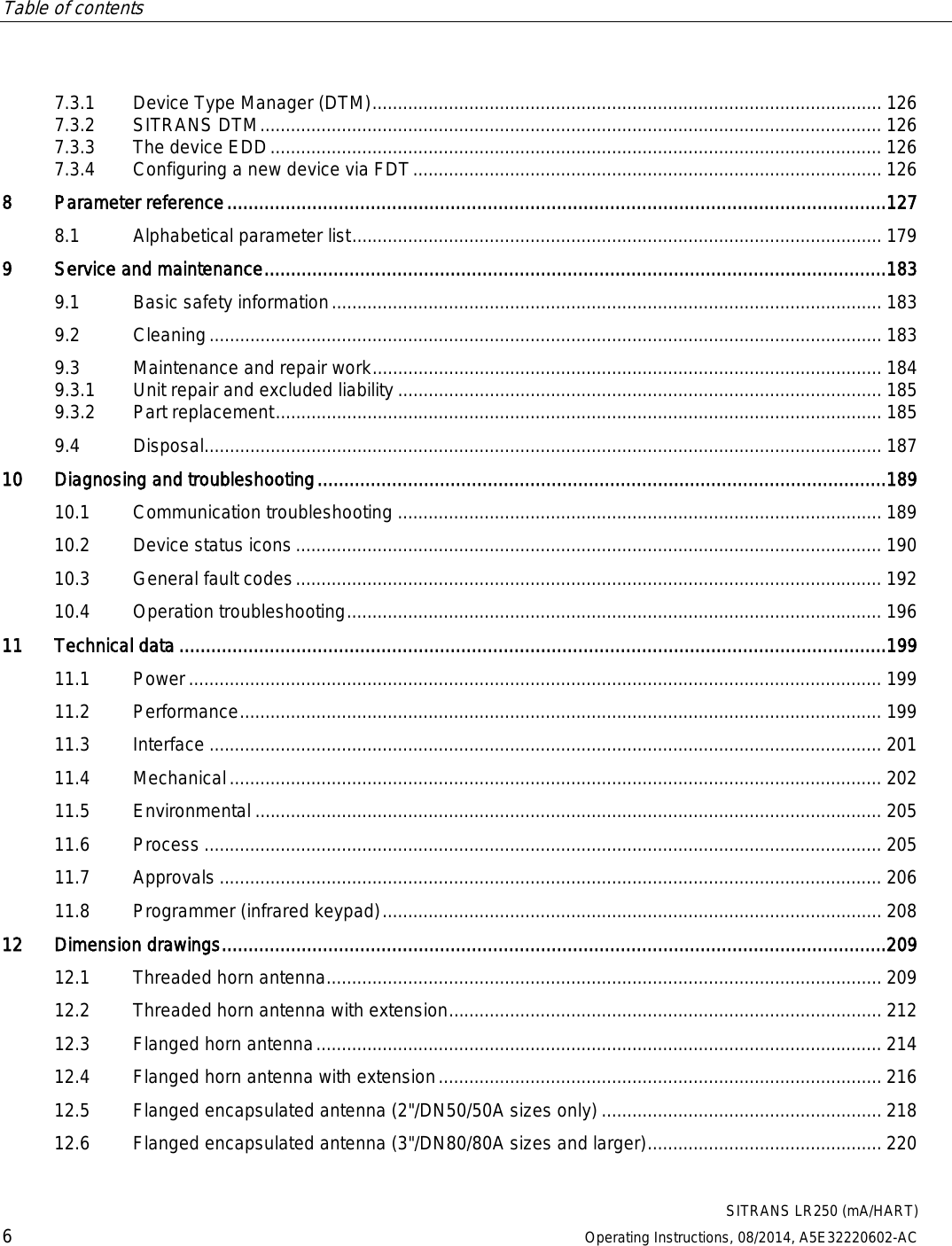 Table of contents      SITRANS LR250 (mA/HART) 6 Operating Instructions, 08/2014, A5E32220602-AC 7.3.1 Device Type Manager (DTM) .................................................................................................... 126 7.3.2 SITRANS DTM .......................................................................................................................... 126 7.3.3 The device EDD ........................................................................................................................ 126 7.3.4 Configuring a new device via FDT ............................................................................................ 126 8  Parameter reference ............................................................................................................................ 127 8.1 Alphabetical parameter list ........................................................................................................ 179 9  Service and maintenance ..................................................................................................................... 183 9.1 Basic safety information ............................................................................................................ 183 9.2 Cleaning .................................................................................................................................... 183 9.3 Maintenance and repair work .................................................................................................... 184 9.3.1 Unit repair and excluded liability ............................................................................................... 185 9.3.2 Part replacement ....................................................................................................................... 185 9.4 Disposal..................................................................................................................................... 187 10 Diagnosing and troubleshooting ........................................................................................................... 189 10.1 Communication troubleshooting ............................................................................................... 189 10.2 Device status icons ................................................................................................................... 190 10.3 General fault codes ................................................................................................................... 192 10.4 Operation troubleshooting ......................................................................................................... 196 11 Technical data ..................................................................................................................................... 199 11.1 Power ........................................................................................................................................ 199 11.2 Performance .............................................................................................................................. 199 11.3 Interface .................................................................................................................................... 201 11.4 Mechanical ................................................................................................................................ 202 11.5 Environmental ........................................................................................................................... 205 11.6 Process ..................................................................................................................................... 205 11.7 Approvals .................................................................................................................................. 206 11.8 Programmer (infrared keypad) .................................................................................................. 208 12 Dimension drawings ............................................................................................................................. 209 12.1 Threaded horn antenna ............................................................................................................. 209 12.2 Threaded horn antenna with extension ..................................................................................... 212 12.3 Flanged horn antenna ............................................................................................................... 214 12.4 Flanged horn antenna with extension ....................................................................................... 216 12.5 Flanged encapsulated antenna (2&quot;/DN50/50A sizes only) ....................................................... 218 12.6 Flanged encapsulated antenna (3&quot;/DN80/80A sizes and larger) .............................................. 220 
