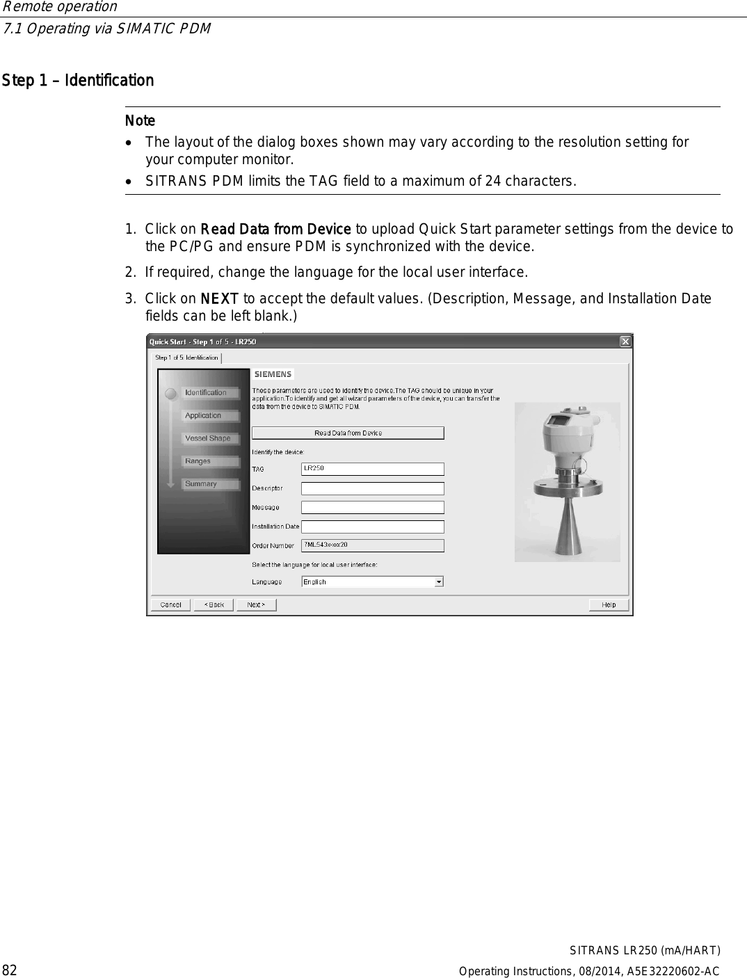 Remote operation   7.1 Operating via SIMATIC PDM  SITRANS LR250 (mA/HART) 82 Operating Instructions, 08/2014, A5E32220602-AC Step 1 – Identification   Note • The layout of the dialog boxes shown may vary according to the resolution setting for your computer monitor. • SITRANS PDM limits the TAG field to a maximum of 24 characters.  1. Click on Read Data from Device to upload Quick Start parameter settings from the device to the PC/PG and ensure PDM is synchronized with the device. 2. If required, change the language for the local user interface. 3. Click on NEXT to accept the default values. (Description, Message, and Installation Date fields can be left blank.)  