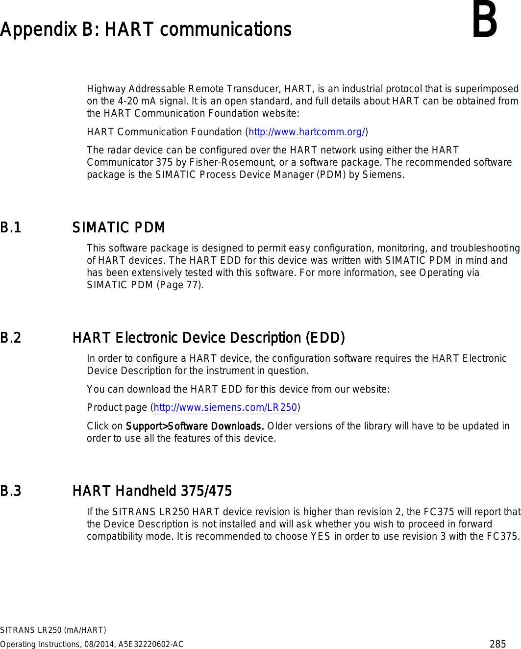  SITRANS LR250 (mA/HART) Operating Instructions, 08/2014, A5E32220602-AC 285  Appendix B: HART communications B  Highway Addressable Remote Transducer, HART, is an industrial protocol that is superimposed on the 4-20 mA signal. It is an open standard, and full details about HART can be obtained from the HART Communication Foundation website: HART Communication Foundation (http://www.hartcomm.org/)  The radar device can be configured over the HART network using either the HART Communicator 375 by Fisher-Rosemount, or a software package. The recommended software package is the SIMATIC Process Device Manager (PDM) by Siemens. B.1 SIMATIC PDM This software package is designed to permit easy configuration, monitoring, and troubleshooting of HART devices. The HART EDD for this device was written with SIMATIC PDM in mind and has been extensively tested with this software. For more information, see Operating via SIMATIC PDM (Page 77). B.2 HART Electronic Device Description (EDD) In order to configure a HART device, the configuration software requires the HART Electronic Device Description for the instrument in question. You can download the HART EDD for this device from our website:  Product page (http://www.siemens.com/LR250) Click on Support&gt;Software Downloads. Older versions of the library will have to be updated in order to use all the features of this device. B.3 HART Handheld 375/475 If the SITRANS LR250 HART device revision is higher than revision 2, the FC375 will report that the Device Description is not installed and will ask whether you wish to proceed in forward compatibility mode. It is recommended to choose YES in order to use revision 3 with the FC375. 