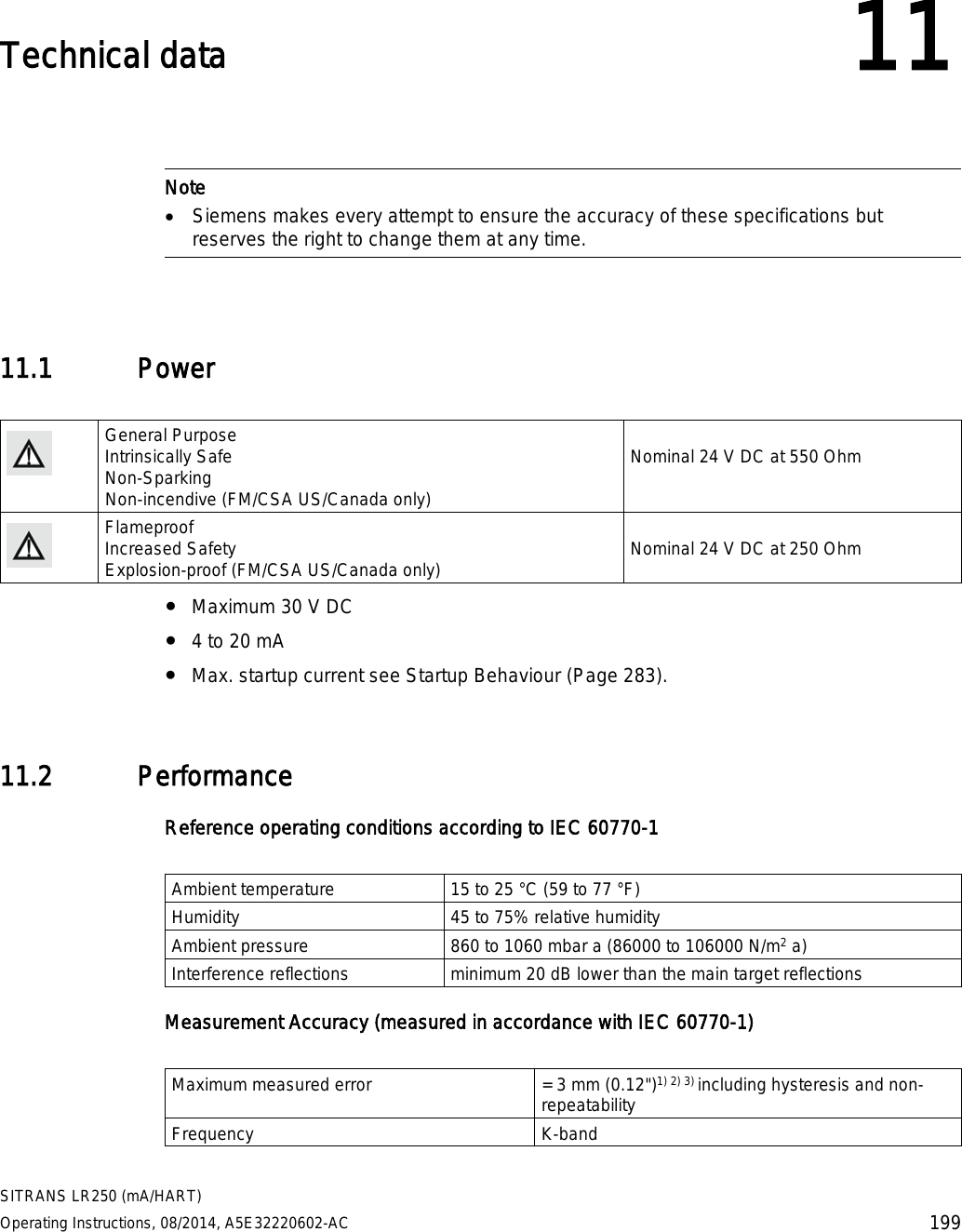  SITRANS LR250 (mA/HART) Operating Instructions, 08/2014, A5E32220602-AC 199  Technical data 11    Note • Siemens makes every attempt to ensure the accuracy of these specifications but reserves the right to change them at any time.  11.1 Power   General Purpose Intrinsically Safe Non-Sparking Non-incendive (FM/CSA US/Canada only)  Nominal 24 V DC at 550 Ohm  Flameproof Increased Safety Explosion-proof (FM/CSA US/Canada only)  Nominal 24 V DC at 250 Ohm ● Maximum 30 V DC ● 4 to 20 mA ● Max. startup current see Startup Behaviour (Page 283). 11.2 Performance Reference operating conditions according to IEC 60770-1  Ambient temperature 15 to 25 °C (59 to 77 °F) Humidity 45 to 75% relative humidity Ambient pressure 860 to 1060 mbar a (86000 to 106000 N/m2 a) Interference reflections minimum 20 dB lower than the main target reflections Measurement Accuracy (measured in accordance with IEC 60770-1)  Maximum measured error = 3 mm (0.12&quot;)1) 2) 3) including hysteresis and non-repeatability Frequency K-band 