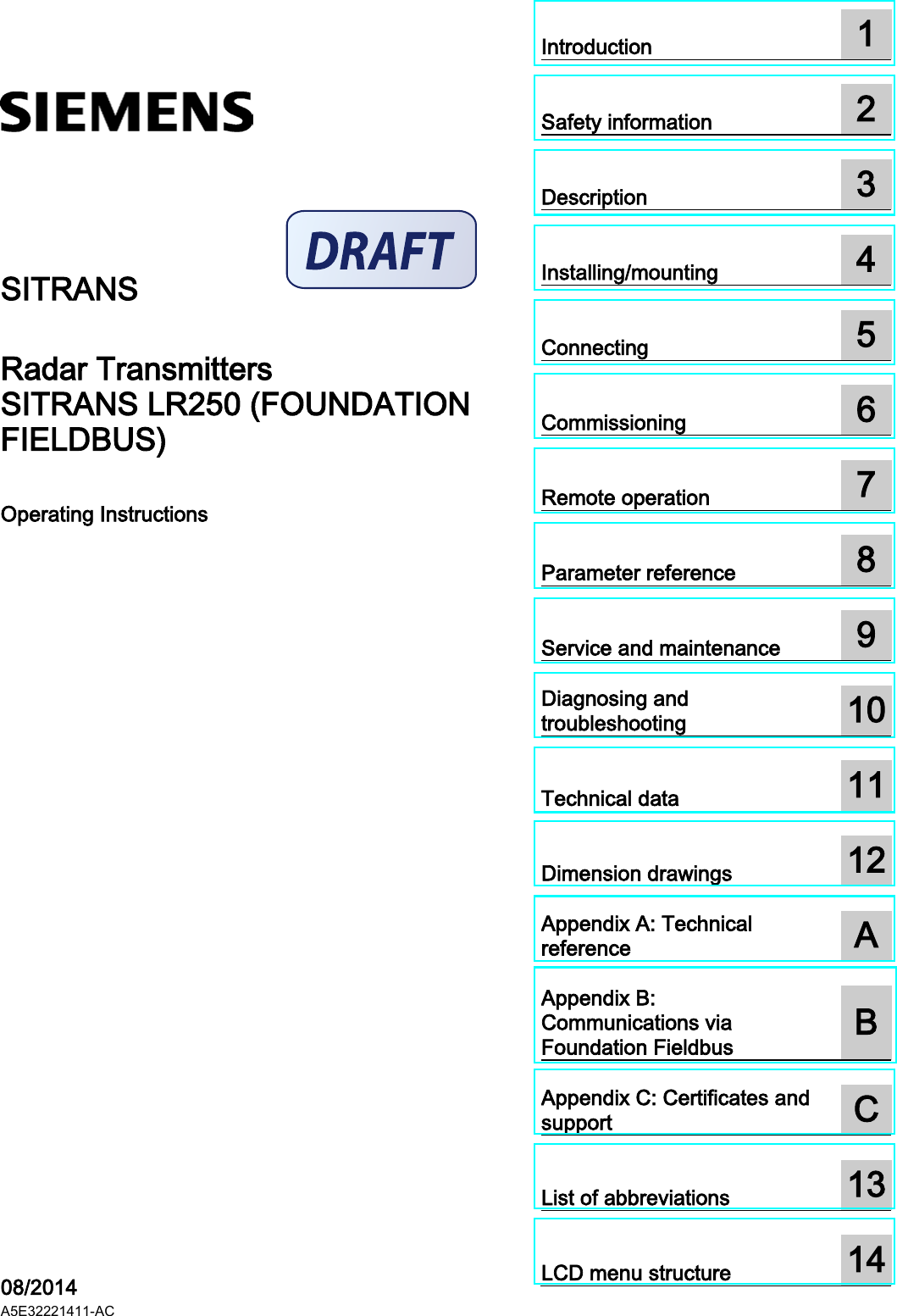 SITRANS LR250 (FOUNDATION FIELDBUS)  ___________________ ___________________ ___________________ ___________________ ___________________ ___________________ ___________________ ___________________ ___________________ ___________________ ___________________ ___________________ ___________________ ___________ ___________________ ___________________ ___________________  SITRANS Radar Transmitters SITRANS LR250 (FOUNDATION FIELDBUS) Operating Instructions    08/2014 A5E32221411-AC Introduction  1  Safety information  2  Description  3  Installing/mounting  4  Connecting  5  Commissioning  6  Remote operation  7  Parameter reference  8  Service and maintenance  9  Diagnosing and troubleshooting  10  Technical data  11  Dimension drawings  12  Appendix A: Technical reference  A  Appendix B: Communications via Foundation Fieldbus  B  Appendix C: Certificates and support  C  List of abbreviations  13  LCD menu structure   14 