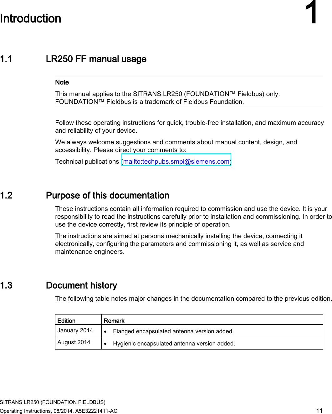  SITRANS LR250 (FOUNDATION FIELDBUS) Operating Instructions, 08/2014, A5E32221411-AC 11  Introduction 1 1.1 LR250 FF manual usage   Note This manual applies to the SITRANS LR250 (FOUNDATION™ Fieldbus) only. FOUNDATION™ Fieldbus is a trademark of Fieldbus Foundation.  Follow these operating instructions for quick, trouble-free installation, and maximum accuracy and reliability of your device.  We always welcome suggestions and comments about manual content, design, and accessibility. Please direct your comments to: Technical publications (mailto:techpubs.smpi@siemens.com)  1.2 Purpose of this documentation These instructions contain all information required to commission and use the device. It is your responsibility to read the instructions carefully prior to installation and commissioning. In order to use the device correctly, first review its principle of operation. The instructions are aimed at persons mechanically installing the device, connecting it electronically, configuring the parameters and commissioning it, as well as service and maintenance engineers. 1.3 Document history The following table notes major changes in the documentation compared to the previous edition.  Edition Remark January 2014 • Flanged encapsulated antenna version added. August 2014 • Hygienic encapsulated antenna version added. 