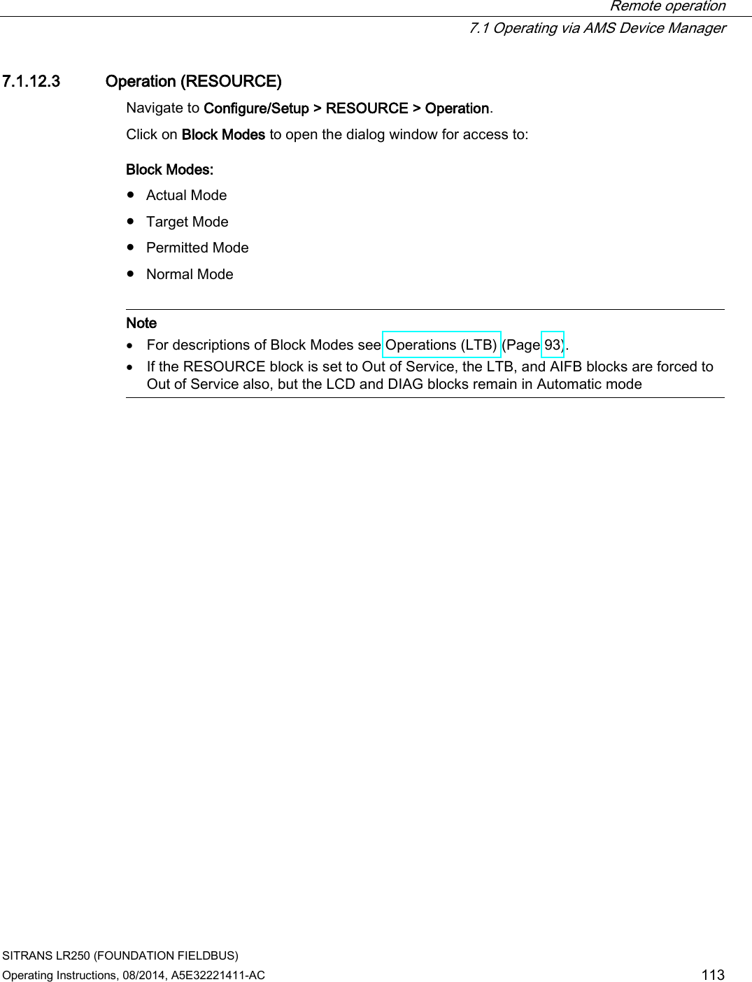  Remote operation  7.1 Operating via AMS Device Manager SITRANS LR250 (FOUNDATION FIELDBUS) Operating Instructions, 08/2014, A5E32221411-AC 113 7.1.12.3 Operation (RESOURCE) Navigate to Configure/Setup &gt; RESOURCE &gt; Operation. Click on Block Modes to open the dialog window for access to: Block Modes: ● Actual Mode ● Target Mode ● Permitted Mode ● Normal Mode   Note • For descriptions of Block Modes see Operations (LTB) (Page 93). • If the RESOURCE block is set to Out of Service, the LTB, and AIFB blocks are forced to Out of Service also, but the LCD and DIAG blocks remain in Automatic mode  