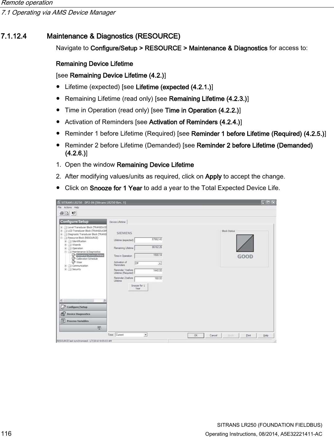 Remote operation   7.1 Operating via AMS Device Manager  SITRANS LR250 (FOUNDATION FIELDBUS) 116 Operating Instructions, 08/2014, A5E32221411-AC 7.1.12.4 Maintenance &amp; Diagnostics (RESOURCE) Navigate to Configure/Setup &gt; RESOURCE &gt; Maintenance &amp; Diagnostics for access to: Remaining Device Lifetime  [see Remaining Device Lifetime (4.2.)] ● Lifetime (expected) [see Lifetime (expected (4.2.1.)] ● Remaining Lifetime (read only) [see Remaining Lifetime (4.2.3.)] ● Time in Operation (read only) [see Time in Operation (4.2.2.)] ● Activation of Reminders [see Activation of Reminders (4.2.4.)] ● Reminder 1 before Lifetime (Required) [see Reminder 1 before Lifetime (Required) (4.2.5.)] ● Reminder 2 before Lifetime (Demanded) [see Reminder 2 before Lifetime (Demanded) (4.2.6.)] 1. Open the window Remaining Device Lifetime 2. After modifying values/units as required, click on Apply to accept the change. ● Click on Snooze for 1 Year to add a year to the Total Expected Device Life.  
