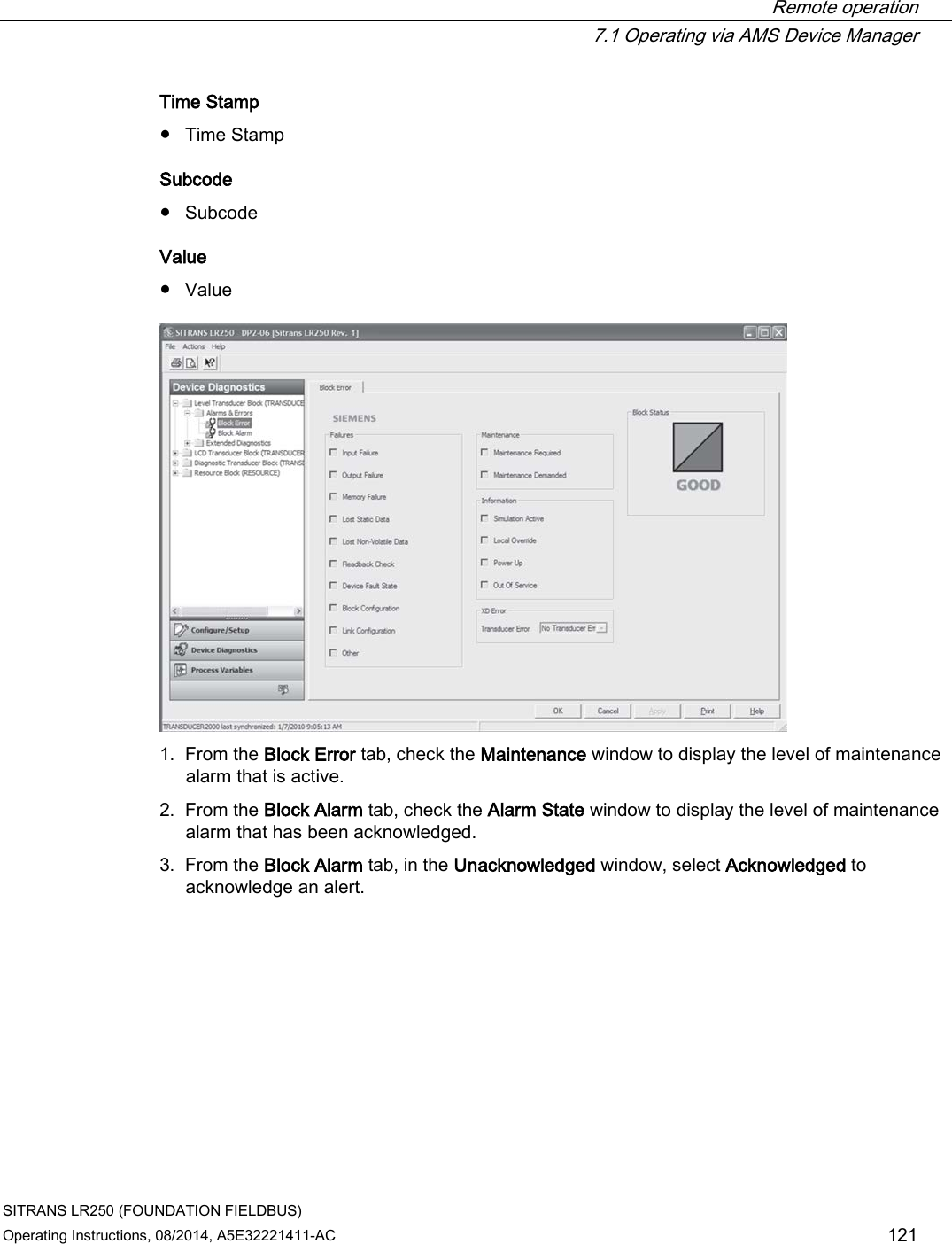  Remote operation  7.1 Operating via AMS Device Manager SITRANS LR250 (FOUNDATION FIELDBUS) Operating Instructions, 08/2014, A5E32221411-AC 121 Time Stamp ● Time Stamp Subcode ● Subcode Value ● Value  1. From the Block Error tab, check the Maintenance window to display the level of maintenance alarm that is active. 2. From the Block Alarm tab, check the Alarm State window to display the level of maintenance alarm that has been acknowledged. 3. From the Block Alarm tab, in the Unacknowledged window, select Acknowledged to acknowledge an alert. 