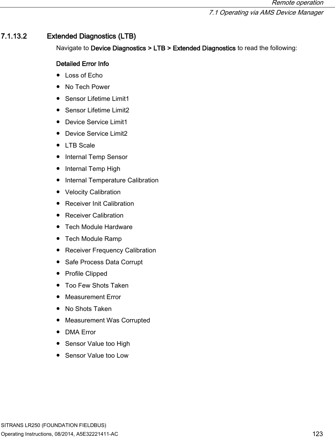  Remote operation  7.1 Operating via AMS Device Manager SITRANS LR250 (FOUNDATION FIELDBUS) Operating Instructions, 08/2014, A5E32221411-AC 123 7.1.13.2 Extended Diagnostics (LTB) Navigate to Device Diagnostics &gt; LTB &gt; Extended Diagnostics to read the following: Detailed Error Info ● Loss of Echo ● No Tech Power ● Sensor Lifetime Limit1 ● Sensor Lifetime Limit2 ● Device Service Limit1 ● Device Service Limit2 ● LTB Scale ● Internal Temp Sensor ● Internal Temp High ● Internal Temperature Calibration ● Velocity Calibration ● Receiver Init Calibration ● Receiver Calibration ● Tech Module Hardware ● Tech Module Ramp ● Receiver Frequency Calibration ● Safe Process Data Corrupt ● Profile Clipped ● Too Few Shots Taken ● Measurement Error ● No Shots Taken ● Measurement Was Corrupted ● DMA Error ● Sensor Value too High ● Sensor Value too Low 