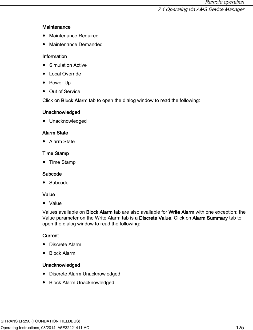  Remote operation  7.1 Operating via AMS Device Manager SITRANS LR250 (FOUNDATION FIELDBUS) Operating Instructions, 08/2014, A5E32221411-AC 125 Maintenance ● Maintenance Required ● Maintenance Demanded Information ● Simulation Active ● Local Override ● Power Up ● Out of Service Click on Block Alarm tab to open the dialog window to read the following: Unacknowledged ● Unacknowledged Alarm State ● Alarm State Time Stamp ● Time Stamp Subcode  ● Subcode Value ● Value Values available on Block Alarm tab are also available for Write Alarm with one exception: the Value parameter on the Write Alarm tab is a Discrete Value. Click on Alarm Summary tab to open the dialog window to read the following: Current  ● Discrete Alarm ● Block Alarm Unacknowledged ● Discrete Alarm Unacknowledged ● Block Alarm Unacknowledged 