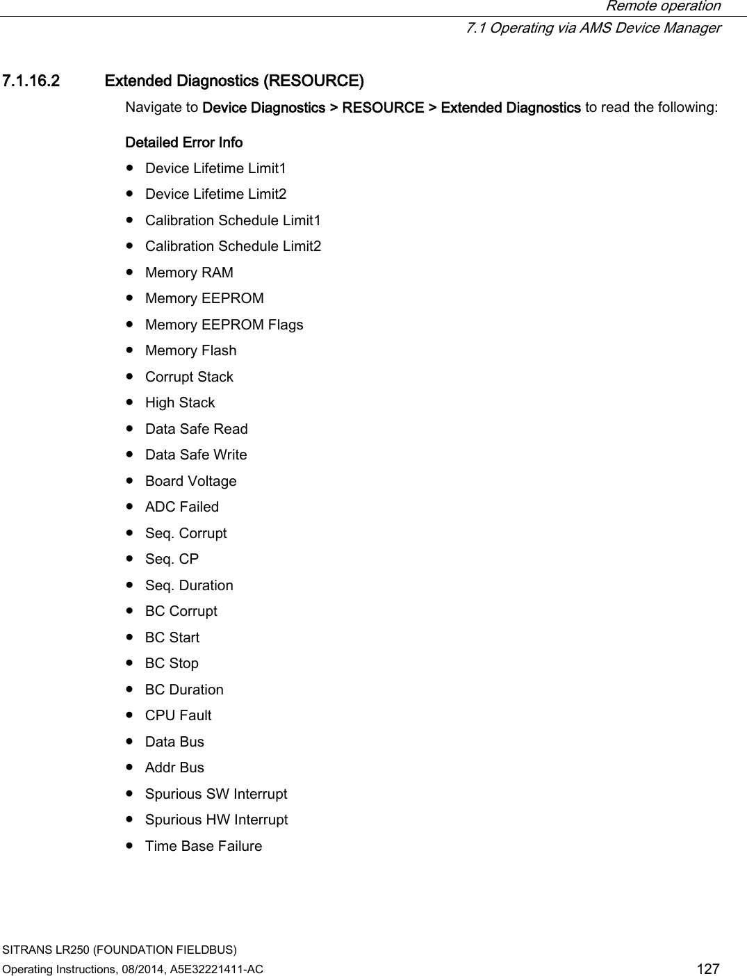  Remote operation  7.1 Operating via AMS Device Manager SITRANS LR250 (FOUNDATION FIELDBUS) Operating Instructions, 08/2014, A5E32221411-AC 127 7.1.16.2 Extended Diagnostics (RESOURCE) Navigate to Device Diagnostics &gt; RESOURCE &gt; Extended Diagnostics to read the following: Detailed Error Info ● Device Lifetime Limit1 ● Device Lifetime Limit2 ● Calibration Schedule Limit1 ● Calibration Schedule Limit2 ● Memory RAM ● Memory EEPROM ● Memory EEPROM Flags ● Memory Flash ● Corrupt Stack ● High Stack ● Data Safe Read ● Data Safe Write ● Board Voltage ● ADC Failed ● Seq. Corrupt ● Seq. CP ● Seq. Duration ● BC Corrupt ● BC Start ● BC Stop ● BC Duration ● CPU Fault ● Data Bus ● Addr Bus ● Spurious SW Interrupt ● Spurious HW Interrupt ● Time Base Failure 