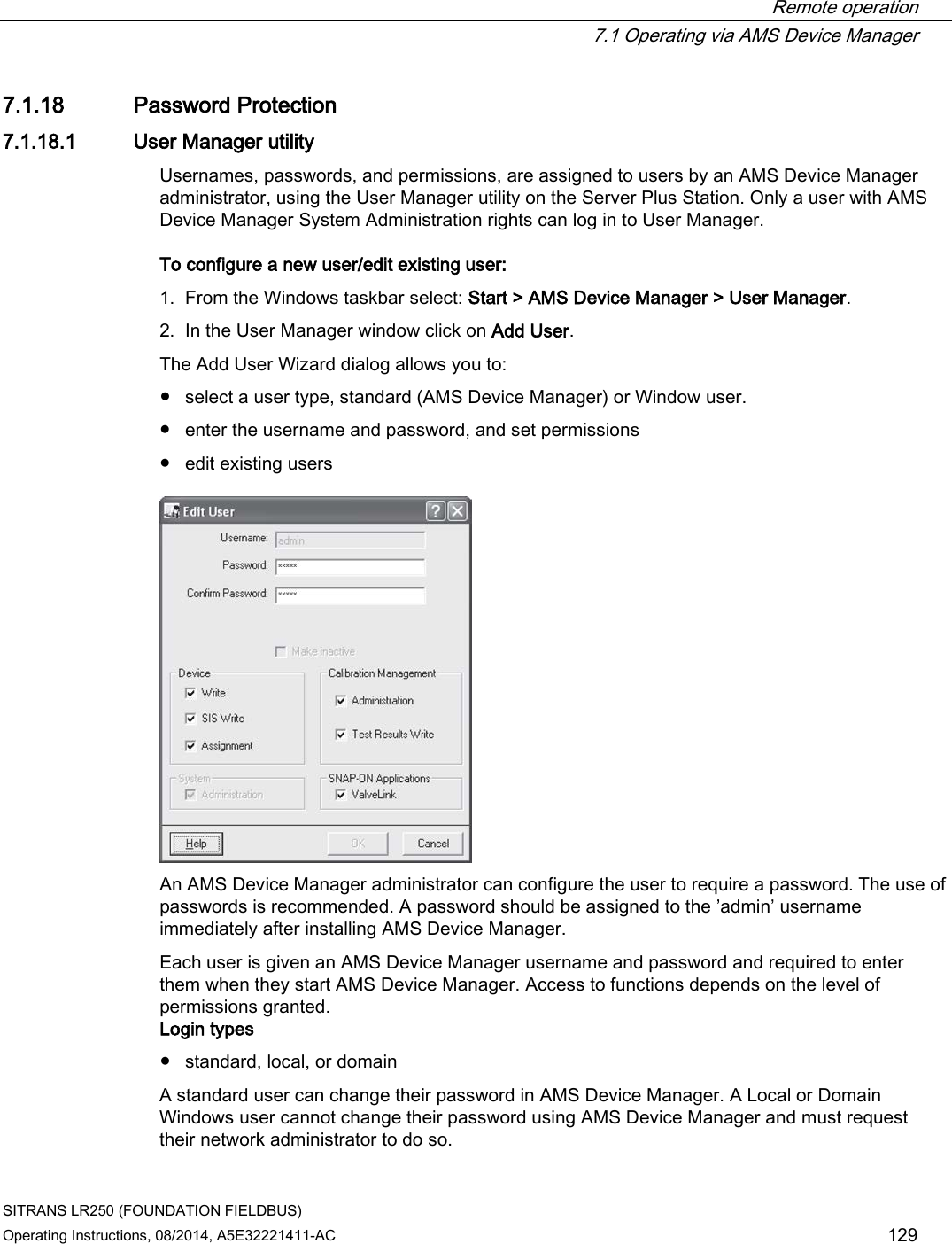  Remote operation  7.1 Operating via AMS Device Manager SITRANS LR250 (FOUNDATION FIELDBUS) Operating Instructions, 08/2014, A5E32221411-AC 129 7.1.18 Password Protection 7.1.18.1 User Manager utility Usernames, passwords, and permissions, are assigned to users by an AMS Device Manager administrator, using the User Manager utility on the Server Plus Station. Only a user with AMS Device Manager System Administration rights can log in to User Manager. To configure a new user/edit existing user:  1. From the Windows taskbar select: Start &gt; AMS Device Manager &gt; User Manager. 2. In the User Manager window click on Add User. The Add User Wizard dialog allows you to: ● select a user type, standard (AMS Device Manager) or Window user. ● enter the username and password, and set permissions ● edit existing users  An AMS Device Manager administrator can configure the user to require a password. The use of passwords is recommended. A password should be assigned to the ’admin’ username immediately after installing AMS Device Manager. Each user is given an AMS Device Manager username and password and required to enter them when they start AMS Device Manager. Access to functions depends on the level of permissions granted. Login types ● standard, local, or domain A standard user can change their password in AMS Device Manager. A Local or Domain Windows user cannot change their password using AMS Device Manager and must request their network administrator to do so. 