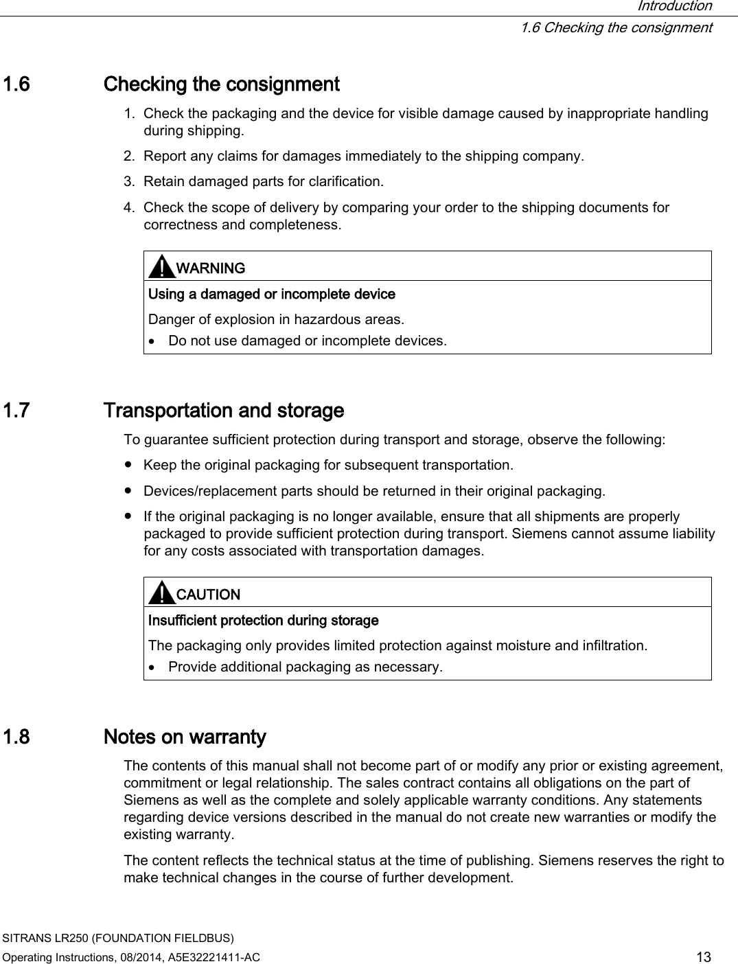  Introduction  1.6 Checking the consignment SITRANS LR250 (FOUNDATION FIELDBUS) Operating Instructions, 08/2014, A5E32221411-AC 13 1.6 Checking the consignment 1. Check the packaging and the device for visible damage caused by inappropriate handling during shipping. 2. Report any claims for damages immediately to the shipping company. 3. Retain damaged parts for clarification. 4. Check the scope of delivery by comparing your order to the shipping documents for correctness and completeness.     WARNING Using a damaged or incomplete device Danger of explosion in hazardous areas. • Do not use damaged or incomplete devices.  1.7 Transportation and storage To guarantee sufficient protection during transport and storage, observe the following: ● Keep the original packaging for subsequent transportation. ● Devices/replacement parts should be returned in their original packaging. ● If the original packaging is no longer available, ensure that all shipments are properly packaged to provide sufficient protection during transport. Siemens cannot assume liability for any costs associated with transportation damages.    CAUTION Insufficient protection during storage The packaging only provides limited protection against moisture and infiltration. • Provide additional packaging as necessary.  1.8 Notes on warranty The contents of this manual shall not become part of or modify any prior or existing agreement, commitment or legal relationship. The sales contract contains all obligations on the part of Siemens as well as the complete and solely applicable warranty conditions. Any statements regarding device versions described in the manual do not create new warranties or modify the existing warranty. The content reflects the technical status at the time of publishing. Siemens reserves the right to make technical changes in the course of further development. 