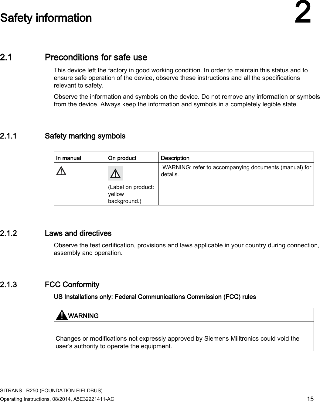  SITRANS LR250 (FOUNDATION FIELDBUS) Operating Instructions, 08/2014, A5E32221411-AC 15  Safety information 2 2.1 Preconditions for safe use This device left the factory in good working condition. In order to maintain this status and to ensure safe operation of the device, observe these instructions and all the specifications relevant to safety. Observe the information and symbols on the device. Do not remove any information or symbols from the device. Always keep the information and symbols in a completely legible state. 2.1.1 Safety marking symbols  In manual On product Description   (Label on product: yellow background.)  WARNING: refer to accompanying documents (manual) for details.  2.1.2 Laws and directives Observe the test certification, provisions and laws applicable in your country during connection, assembly and operation.  2.1.3 FCC Conformity US Installations only: Federal Communications Commission (FCC) rules   WARNING  Changes or modifications not expressly approved by Siemens Milltronics could void the user’s authority to operate the equipment.  