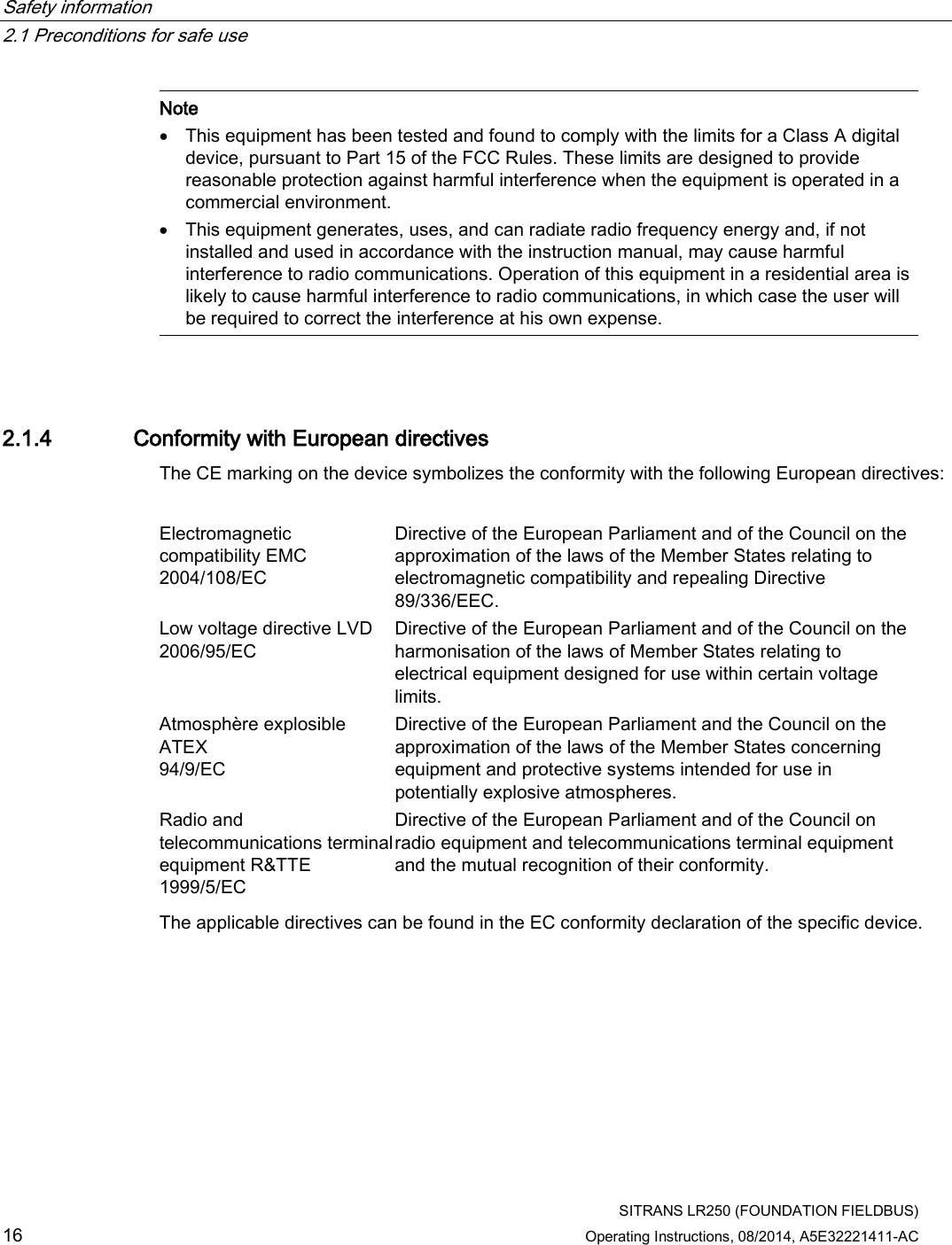 Safety information   2.1 Preconditions for safe use  SITRANS LR250 (FOUNDATION FIELDBUS) 16 Operating Instructions, 08/2014, A5E32221411-AC  Note • This equipment has been tested and found to comply with the limits for a Class A digital device, pursuant to Part 15 of the FCC Rules. These limits are designed to provide reasonable protection against harmful interference when the equipment is operated in a commercial environment. • This equipment generates, uses, and can radiate radio frequency energy and, if not installed and used in accordance with the instruction manual, may cause harmful interference to radio communications. Operation of this equipment in a residential area is likely to cause harmful interference to radio communications, in which case the user will be required to correct the interference at his own expense.  2.1.4 Conformity with European directives The CE marking on the device symbolizes the conformity with the following European directives:  Electromagnetic compatibility EMC  2004/108/EC Directive of the European Parliament and of the Council on the approximation of the laws of the Member States relating to electromagnetic compatibility and repealing Directive 89/336/EEC. Low voltage directive LVD  2006/95/EC Directive of the European Parliament and of the Council on the harmonisation of the laws of Member States relating to electrical equipment designed for use within certain voltage limits. Atmosphère explosible ATEX  94/9/EC Directive of the European Parliament and the Council on the approximation of the laws of the Member States concerning equipment and protective systems intended for use in potentially explosive atmospheres.  Radio and telecommunications terminal equipment R&amp;TTE  1999/5/EC Directive of the European Parliament and of the Council on radio equipment and telecommunications terminal equipment and the mutual recognition of their conformity. The applicable directives can be found in the EC conformity declaration of the specific device. 