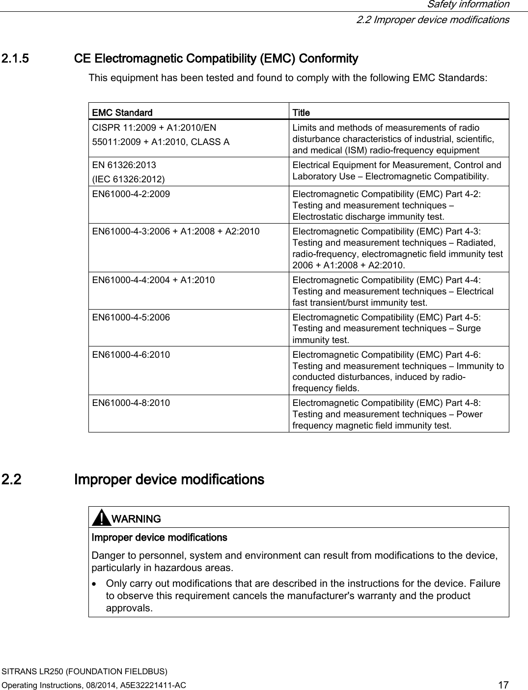  Safety information  2.2 Improper device modifications SITRANS LR250 (FOUNDATION FIELDBUS) Operating Instructions, 08/2014, A5E32221411-AC 17 2.1.5 CE Electromagnetic Compatibility (EMC) Conformity This equipment has been tested and found to comply with the following EMC Standards:  EMC Standard Title CISPR 11:2009 + A1:2010/EN 55011:2009 + A1:2010, CLASS A  Limits and methods of measurements of radio disturbance characteristics of industrial, scientific, and medical (ISM) radio-frequency equipment EN 61326:2013 (IEC 61326:2012)  Electrical Equipment for Measurement, Control and Laboratory Use – Electromagnetic Compatibility. EN61000-4-2:2009 Electromagnetic Compatibility (EMC) Part 4-2: Testing and measurement techniques – Electrostatic discharge immunity test. EN61000-4-3:2006 + A1:2008 + A2:2010 Electromagnetic Compatibility (EMC) Part 4-3: Testing and measurement techniques – Radiated, radio-frequency, electromagnetic field immunity test 2006 + A1:2008 + A2:2010. EN61000-4-4:2004 + A1:2010  Electromagnetic Compatibility (EMC) Part 4-4: Testing and measurement techniques – Electrical fast transient/burst immunity test. EN61000-4-5:2006 Electromagnetic Compatibility (EMC) Part 4-5: Testing and measurement techniques – Surge immunity test. EN61000-4-6:2010 Electromagnetic Compatibility (EMC) Part 4-6: Testing and measurement techniques – Immunity to conducted disturbances, induced by radio-frequency fields. EN61000-4-8:2010 Electromagnetic Compatibility (EMC) Part 4-8: Testing and measurement techniques – Power frequency magnetic field immunity test.  2.2 Improper device modifications   WARNING Improper device modifications    Danger to personnel, system and environment can result from modifications to the device, particularly in hazardous areas. • Only carry out modifications that are described in the instructions for the device. Failure to observe this requirement cancels the manufacturer&apos;s warranty and the product approvals.  