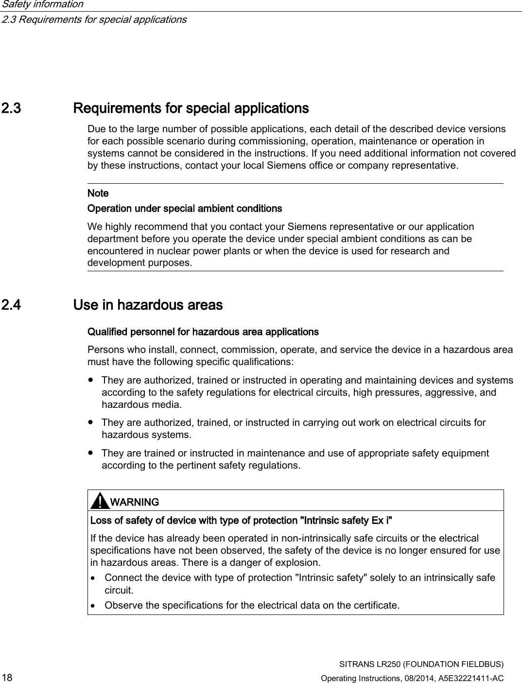 Safety information   2.3 Requirements for special applications  SITRANS LR250 (FOUNDATION FIELDBUS) 18 Operating Instructions, 08/2014, A5E32221411-AC  2.3 Requirements for special applications Due to the large number of possible applications, each detail of the described device versions for each possible scenario during commissioning, operation, maintenance or operation in systems cannot be considered in the instructions. If you need additional information not covered by these instructions, contact your local Siemens office or company representative.    Note Operation under special ambient conditions We highly recommend that you contact your Siemens representative or our application department before you operate the device under special ambient conditions as can be encountered in nuclear power plants or when the device is used for research and development purposes.  2.4 Use in hazardous areas Qualified personnel for hazardous area applications Persons who install, connect, commission, operate, and service the device in a hazardous area must have the following specific qualifications:  ● They are authorized, trained or instructed in operating and maintaining devices and systems according to the safety regulations for electrical circuits, high pressures, aggressive, and hazardous media. ● They are authorized, trained, or instructed in carrying out work on electrical circuits for hazardous systems. ● They are trained or instructed in maintenance and use of appropriate safety equipment according to the pertinent safety regulations.   WARNING Loss of safety of device with type of protection &quot;Intrinsic safety Ex i&quot; If the device has already been operated in non-intrinsically safe circuits or the electrical specifications have not been observed, the safety of the device is no longer ensured for use in hazardous areas. There is a danger of explosion. • Connect the device with type of protection &quot;Intrinsic safety&quot; solely to an intrinsically safe circuit. • Observe the specifications for the electrical data on the certificate.  