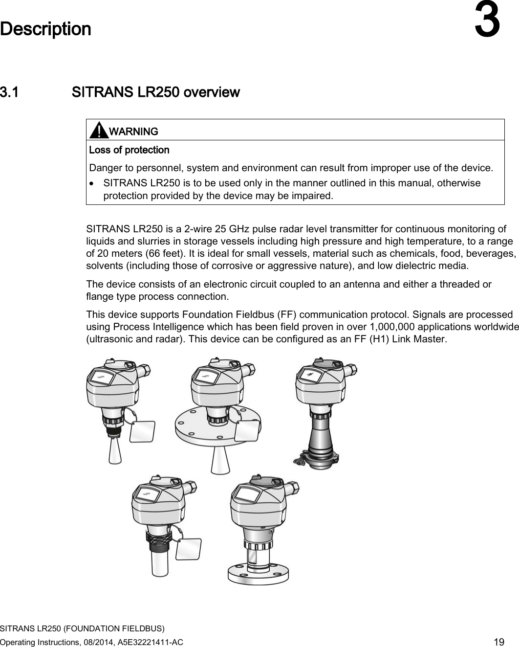  SITRANS LR250 (FOUNDATION FIELDBUS) Operating Instructions, 08/2014, A5E32221411-AC 19  Description 3 3.1 SITRANS LR250 overview   WARNING Loss of protection Danger to personnel, system and environment can result from improper use of the device. • SITRANS LR250 is to be used only in the manner outlined in this manual, otherwise protection provided by the device may be impaired.  SITRANS LR250 is a 2-wire 25 GHz pulse radar level transmitter for continuous monitoring of liquids and slurries in storage vessels including high pressure and high temperature, to a range of 20 meters (66 feet). It is ideal for small vessels, material such as chemicals, food, beverages, solvents (including those of corrosive or aggressive nature), and low dielectric media.  The device consists of an electronic circuit coupled to an antenna and either a threaded or flange type process connection. This device supports Foundation Fieldbus (FF) communication protocol. Signals are processed using Process Intelligence which has been field proven in over 1,000,000 applications worldwide (ultrasonic and radar). This device can be configured as an FF (H1) Link Master.  