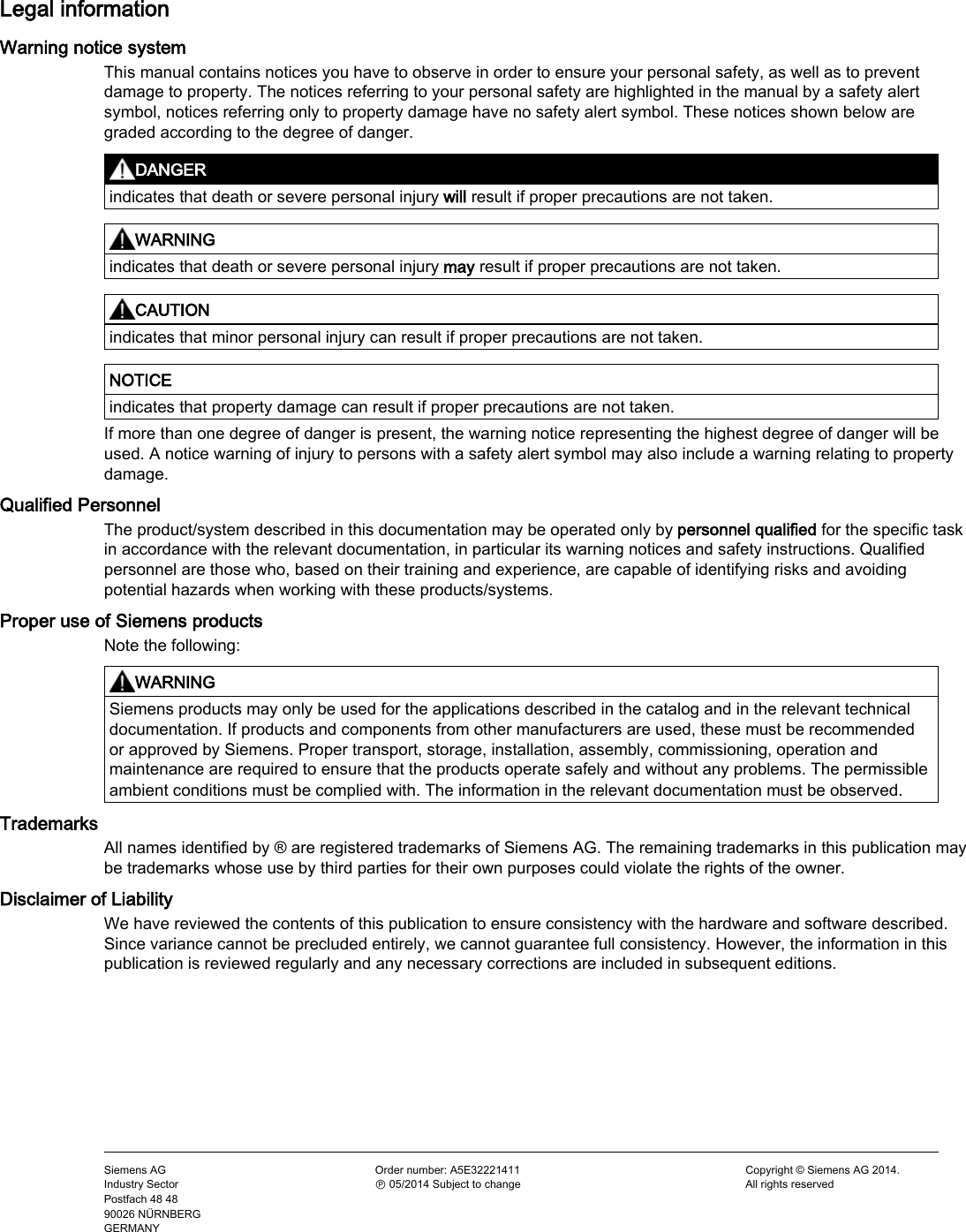     Siemens AG Industry Sector Postfach 48 48 90026 NÜRNBERG GERMANY Order number: A5E32221411 Ⓟ 05/2014 Subject to change Copyright © Siemens AG 2014. All rights reserved Legal information Warning notice system This manual contains notices you have to observe in order to ensure your personal safety, as well as to prevent damage to property. The notices referring to your personal safety are highlighted in the manual by a safety alert symbol, notices referring only to property damage have no safety alert symbol. These notices shown below are graded according to the degree of danger.  DANGER indicates that death or severe personal injury will result if proper precautions are not taken.   WARNING indicates that death or severe personal injury may result if proper precautions are not taken.   CAUTION indicates that minor personal injury can result if proper precautions are not taken.   NOTICE indicates that property damage can result if proper precautions are not taken. If more than one degree of danger is present, the warning notice representing the highest degree of danger will be used. A notice warning of injury to persons with a safety alert symbol may also include a warning relating to property damage. Qualified Personnel The product/system described in this documentation may be operated only by personnel qualified for the specific task in accordance with the relevant documentation, in particular its warning notices and safety instructions. Qualified personnel are those who, based on their training and experience, are capable of identifying risks and avoiding potential hazards when working with these products/systems. Proper use of Siemens products Note the following:  WARNING Siemens products may only be used for the applications described in the catalog and in the relevant technical documentation. If products and components from other manufacturers are used, these must be recommended or approved by Siemens. Proper transport, storage, installation, assembly, commissioning, operation and maintenance are required to ensure that the products operate safely and without any problems. The permissible ambient conditions must be complied with. The information in the relevant documentation must be observed. Trademarks All names identified by ® are registered trademarks of Siemens AG. The remaining trademarks in this publication may be trademarks whose use by third parties for their own purposes could violate the rights of the owner. Disclaimer of Liability We have reviewed the contents of this publication to ensure consistency with the hardware and software described. Since variance cannot be precluded entirely, we cannot guarantee full consistency. However, the information in this publication is reviewed regularly and any necessary corrections are included in subsequent editions. 