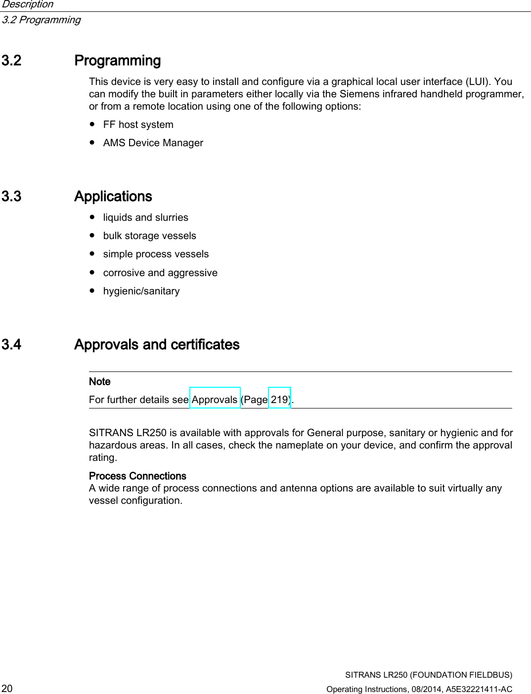 Description   3.2 Programming  SITRANS LR250 (FOUNDATION FIELDBUS) 20 Operating Instructions, 08/2014, A5E32221411-AC 3.2 Programming This device is very easy to install and configure via a graphical local user interface (LUI). You can modify the built in parameters either locally via the Siemens infrared handheld programmer, or from a remote location using one of the following options:  ● FF host system ● AMS Device Manager 3.3 Applications ● liquids and slurries ● bulk storage vessels ● simple process vessels ● corrosive and aggressive ● hygienic/sanitary 3.4 Approvals and certificates   Note For further details see Approvals (Page 219).  SITRANS LR250 is available with approvals for General purpose, sanitary or hygienic and for hazardous areas. In all cases, check the nameplate on your device, and confirm the approval rating. Process Connections A wide range of process connections and antenna options are available to suit virtually any vessel configuration. 