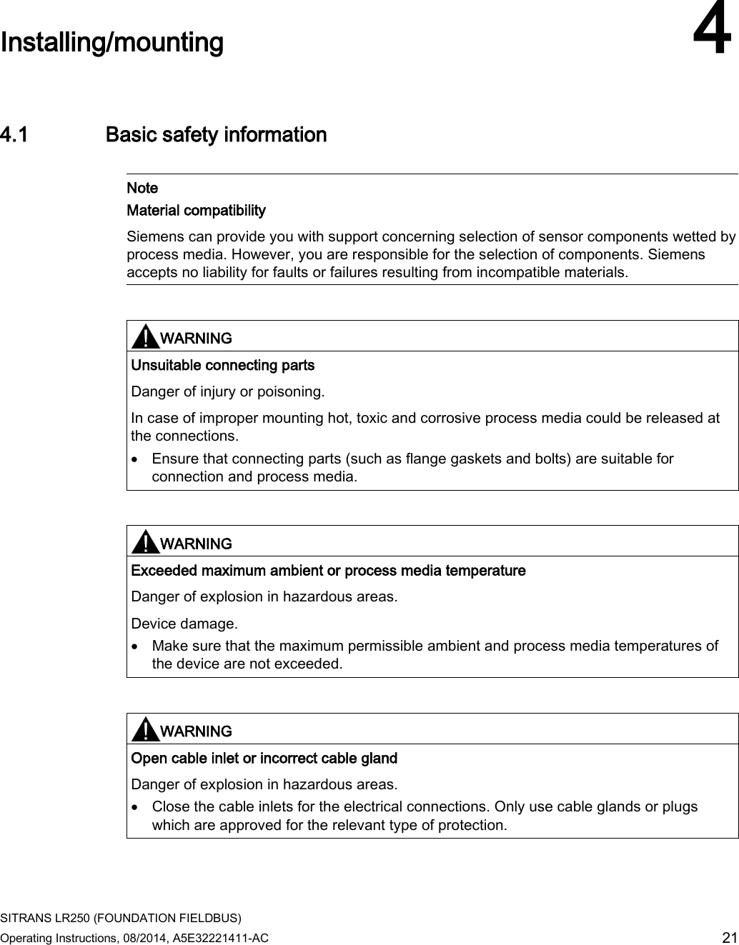  SITRANS LR250 (FOUNDATION FIELDBUS) Operating Instructions, 08/2014, A5E32221411-AC 21  Installing/mounting 4 4.1 Basic safety information   Note Material compatibility Siemens can provide you with support concerning selection of sensor components wetted by process media. However, you are responsible for the selection of components. Siemens accepts no liability for faults or failures resulting from incompatible materials.    WARNING Unsuitable connecting parts Danger of injury or poisoning.  In case of improper mounting hot, toxic and corrosive process media could be released at the connections. • Ensure that connecting parts (such as flange gaskets and bolts) are suitable for connection and process media.    WARNING Exceeded maximum ambient or process media temperature Danger of explosion in hazardous areas. Device damage. • Make sure that the maximum permissible ambient and process media temperatures of the device are not exceeded.    WARNING Open cable inlet or incorrect cable gland Danger of explosion in hazardous areas. • Close the cable inlets for the electrical connections. Only use cable glands or plugs which are approved for the relevant type of protection.  