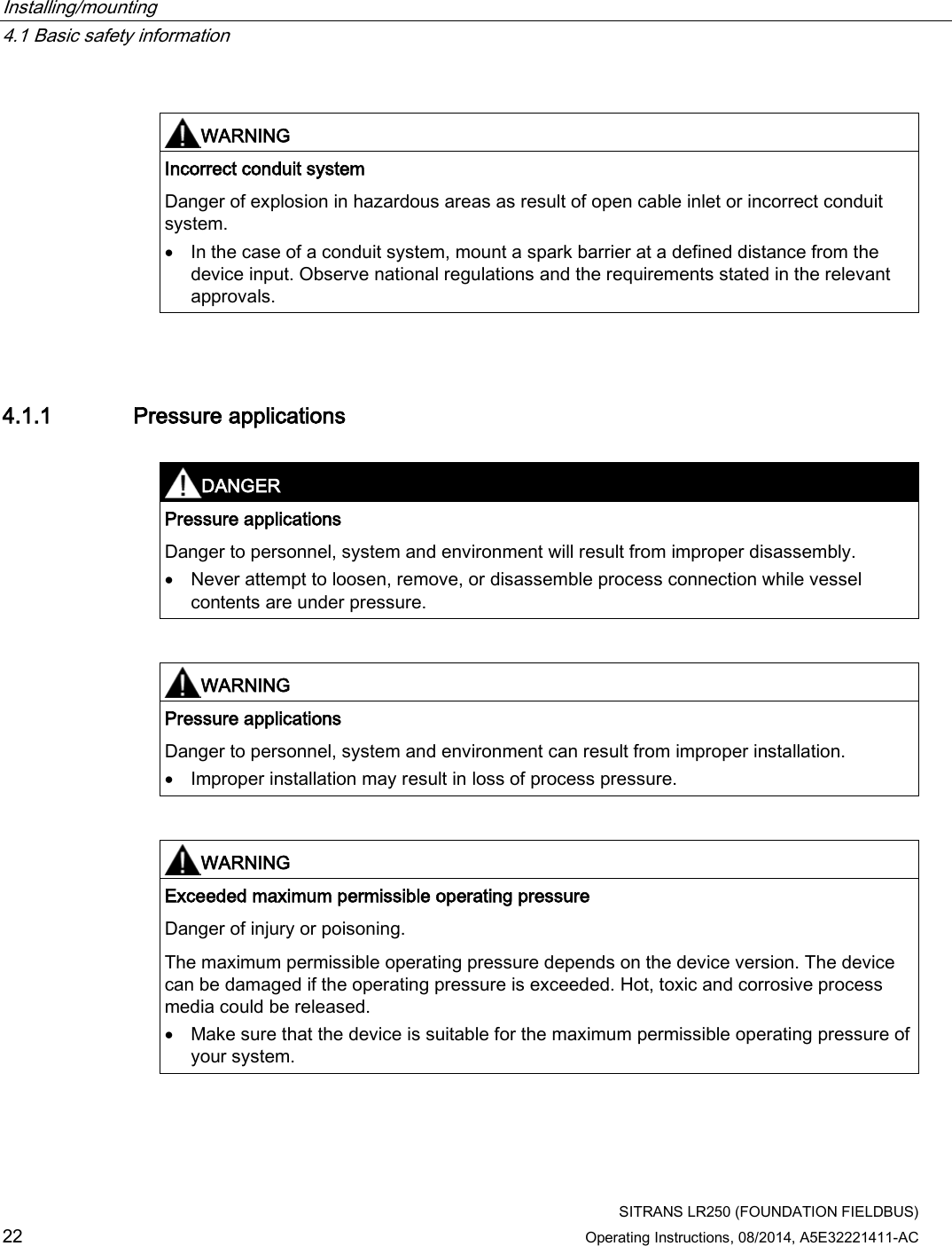 Installing/mounting   4.1 Basic safety information  SITRANS LR250 (FOUNDATION FIELDBUS) 22 Operating Instructions, 08/2014, A5E32221411-AC   WARNING Incorrect conduit system Danger of explosion in hazardous areas as result of open cable inlet or incorrect conduit system. • In the case of a conduit system, mount a spark barrier at a defined distance from the device input. Observe national regulations and the requirements stated in the relevant approvals.  4.1.1 Pressure applications   DANGER Pressure applications Danger to personnel, system and environment will result from improper disassembly. • Never attempt to loosen, remove, or disassemble process connection while vessel contents are under pressure.    WARNING Pressure applications Danger to personnel, system and environment can result from improper installation. • Improper installation may result in loss of process pressure.    WARNING Exceeded maximum permissible operating pressure Danger of injury or poisoning. The maximum permissible operating pressure depends on the device version. The device can be damaged if the operating pressure is exceeded. Hot, toxic and corrosive process media could be released. • Make sure that the device is suitable for the maximum permissible operating pressure of your system.  