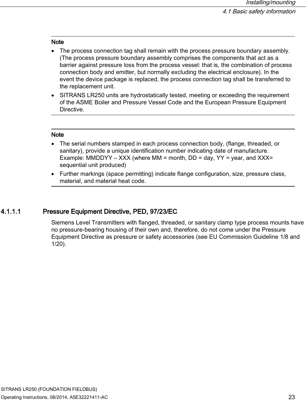  Installing/mounting  4.1 Basic safety information SITRANS LR250 (FOUNDATION FIELDBUS) Operating Instructions, 08/2014, A5E32221411-AC 23   Note • The process connection tag shall remain with the process pressure boundary assembly. (The process pressure boundary assembly comprises the components that act as a barrier against pressure loss from the process vessel: that is, the combination of process connection body and emitter, but normally excluding the electrical enclosure). In the event the device package is replaced, the process connection tag shall be transferred to the replacement unit. • SITRANS LR250 units are hydrostatically tested, meeting or exceeding the requirement of the ASME Boiler and Pressure Vessel Code and the European Pressure Equipment Directive.     Note • The serial numbers stamped in each process connection body, (flange, threaded, or sanitary), provide a unique identification number indicating date of manufacture.  Example: MMDDYY – XXX (where MM = month, DD = day, YY = year, and XXX= sequential unit produced) • Further markings (space permitting) indicate flange configuration, size, pressure class, material, and material heat code.  4.1.1.1 Pressure Equipment Directive, PED, 97/23/EC Siemens Level Transmitters with flanged, threaded, or sanitary clamp type process mounts have no pressure-bearing housing of their own and, therefore, do not come under the Pressure Equipment Directive as pressure or safety accessories (see EU Commission Guideline 1/8 and 1/20). 