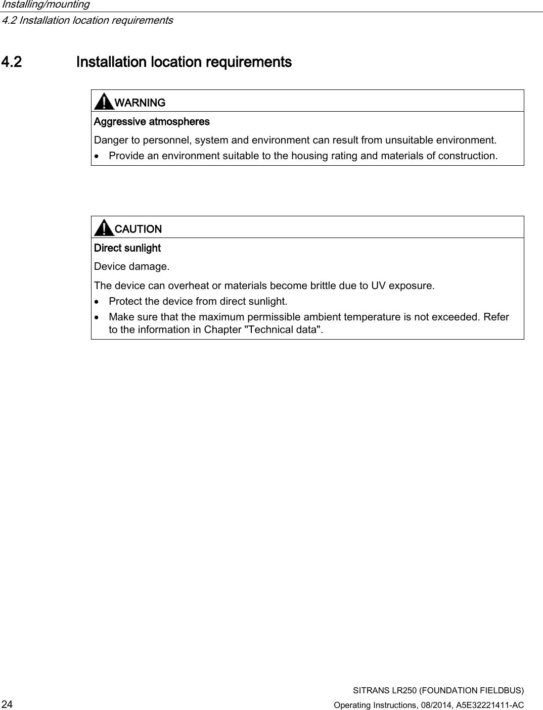 Installing/mounting   4.2 Installation location requirements  SITRANS LR250 (FOUNDATION FIELDBUS) 24 Operating Instructions, 08/2014, A5E32221411-AC 4.2 Installation location requirements   WARNING Aggressive atmospheres Danger to personnel, system and environment can result from unsuitable environment. • Provide an environment suitable to the housing rating and materials of construction.     CAUTION Direct sunlight Device damage.  The device can overheat or materials become brittle due to UV exposure. • Protect the device from direct sunlight. • Make sure that the maximum permissible ambient temperature is not exceeded. Refer to the information in Chapter &quot;Technical data&quot;.  