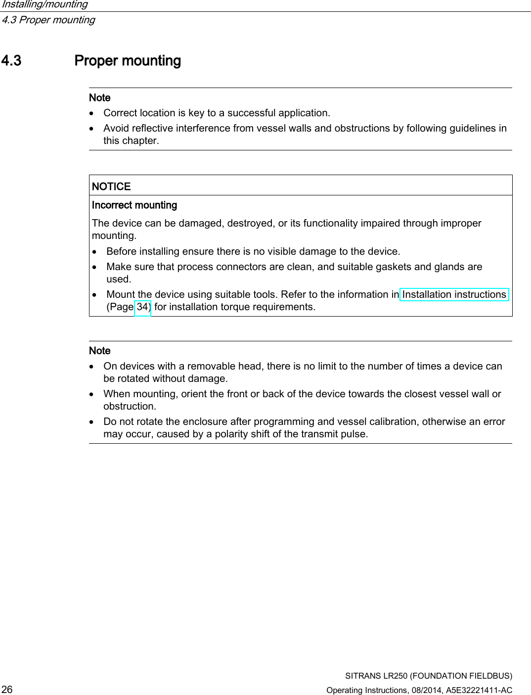 Installing/mounting   4.3 Proper mounting  SITRANS LR250 (FOUNDATION FIELDBUS) 26 Operating Instructions, 08/2014, A5E32221411-AC 4.3 Proper mounting   Note • Correct location is key to a successful application. • Avoid reflective interference from vessel walls and obstructions by following guidelines in this chapter.    NOTICE Incorrect mounting The device can be damaged, destroyed, or its functionality impaired through improper mounting. • Before installing ensure there is no visible damage to the device. • Make sure that process connectors are clean, and suitable gaskets and glands are used. • Mount the device using suitable tools. Refer to the information in Installation instructions (Page 34) for installation torque requirements.    Note • On devices with a removable head, there is no limit to the number of times a device can be rotated without damage. • When mounting, orient the front or back of the device towards the closest vessel wall or obstruction. • Do not rotate the enclosure after programming and vessel calibration, otherwise an error may occur, caused by a polarity shift of the transmit pulse.  