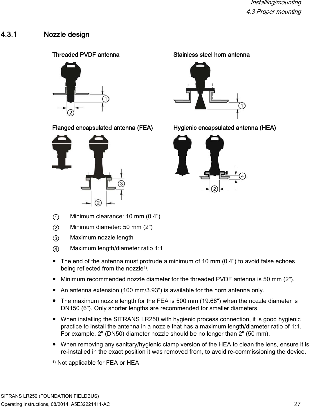  Installing/mounting  4.3 Proper mounting SITRANS LR250 (FOUNDATION FIELDBUS) Operating Instructions, 08/2014, A5E32221411-AC 27 4.3.1 Nozzle design  Threaded PVDF antenna Stainless steel horn antenna   Flanged encapsulated antenna (FEA) Hygienic encapsulated antenna (HEA)   ① Minimum clearance: 10 mm (0.4&quot;) ② Minimum diameter: 50 mm (2&quot;) ③ Maximum nozzle length ④ Maximum length/diameter ratio 1:1 ● The end of the antenna must protrude a minimum of 10 mm (0.4&quot;) to avoid false echoes being reflected from the nozzle1). ● Minimum recommended nozzle diameter for the threaded PVDF antenna is 50 mm (2&quot;). ● An antenna extension (100 mm/3.93&quot;) is available for the horn antenna only. ● The maximum nozzle length for the FEA is 500 mm (19.68&quot;) when the nozzle diameter is DN150 (6&quot;). Only shorter lengths are recommended for smaller diameters. ● When installing the SITRANS LR250 with hygienic process connection, it is good hygienic practice to install the antenna in a nozzle that has a maximum length/diameter ratio of 1:1. For example, 2&quot; (DN50) diameter nozzle should be no longer than 2&quot; (50 mm). ● When removing any sanitary/hygienic clamp version of the HEA to clean the lens, ensure it is re-installed in the exact position it was removed from, to avoid re-commissioning the device. 1) Not applicable for FEA or HEA 