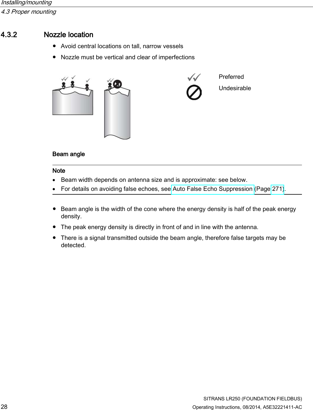 Installing/mounting   4.3 Proper mounting  SITRANS LR250 (FOUNDATION FIELDBUS) 28 Operating Instructions, 08/2014, A5E32221411-AC 4.3.2 Nozzle location ● Avoid central locations on tall, narrow vessels ● Nozzle must be vertical and clear of imperfections    Preferred  Undesirable Beam angle   Note • Beam width depends on antenna size and is approximate: see below. • For details on avoiding false echoes, see Auto False Echo Suppression (Page 271).  ● Beam angle is the width of the cone where the energy density is half of the peak energy density. ● The peak energy density is directly in front of and in line with the antenna. ● There is a signal transmitted outside the beam angle, therefore false targets may be detected.  