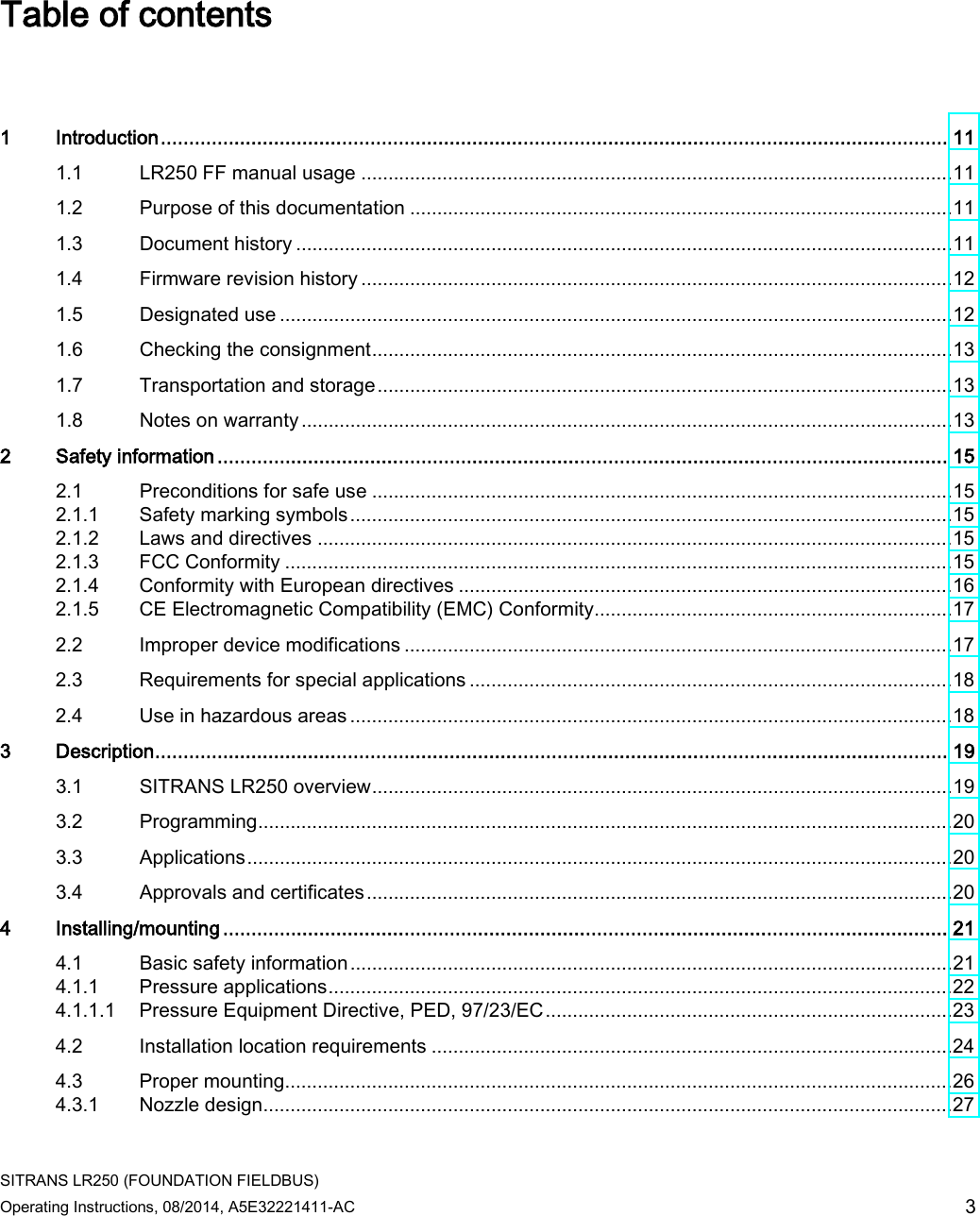  SITRANS LR250 (FOUNDATION FIELDBUS) Operating Instructions, 08/2014, A5E32221411-AC 3 Table of contents   1  Introduction ........................................................................................................................................... 11 1.1 LR250 FF manual usage ............................................................................................................. 11 1.2 Purpose of this documentation .................................................................................................... 11 1.3 Document history ......................................................................................................................... 11 1.4 Firmware revision history ............................................................................................................. 12 1.5 Designated use ............................................................................................................................ 12 1.6 Checking the consignment ........................................................................................................... 13 1.7 Transportation and storage .......................................................................................................... 13 1.8 Notes on warranty ........................................................................................................................ 13 2  Safety information ................................................................................................................................. 15 2.1 Preconditions for safe use ........................................................................................................... 15 2.1.1 Safety marking symbols ............................................................................................................... 15 2.1.2 Laws and directives ..................................................................................................................... 15 2.1.3 FCC Conformity ........................................................................................................................... 15 2.1.4 Conformity with European directives ........................................................................................... 16 2.1.5 CE Electromagnetic Compatibility (EMC) Conformity.................................................................. 17 2.2 Improper device modifications ..................................................................................................... 17 2.3 Requirements for special applications ......................................................................................... 18 2.4 Use in hazardous areas ............................................................................................................... 18 3  Description ............................................................................................................................................ 19 3.1 SITRANS LR250 overview ........................................................................................................... 19 3.2 Programming ................................................................................................................................ 20 3.3 Applications .................................................................................................................................. 20 3.4 Approvals and certificates ............................................................................................................ 20 4  Installing/mounting ................................................................................................................................ 21 4.1 Basic safety information ............................................................................................................... 21 4.1.1 Pressure applications ................................................................................................................... 22 4.1.1.1 Pressure Equipment Directive, PED, 97/23/EC ........................................................................... 23 4.2 Installation location requirements ................................................................................................ 24 4.3 Proper mounting........................................................................................................................... 26 4.3.1 Nozzle design ............................................................................................................................... 27 