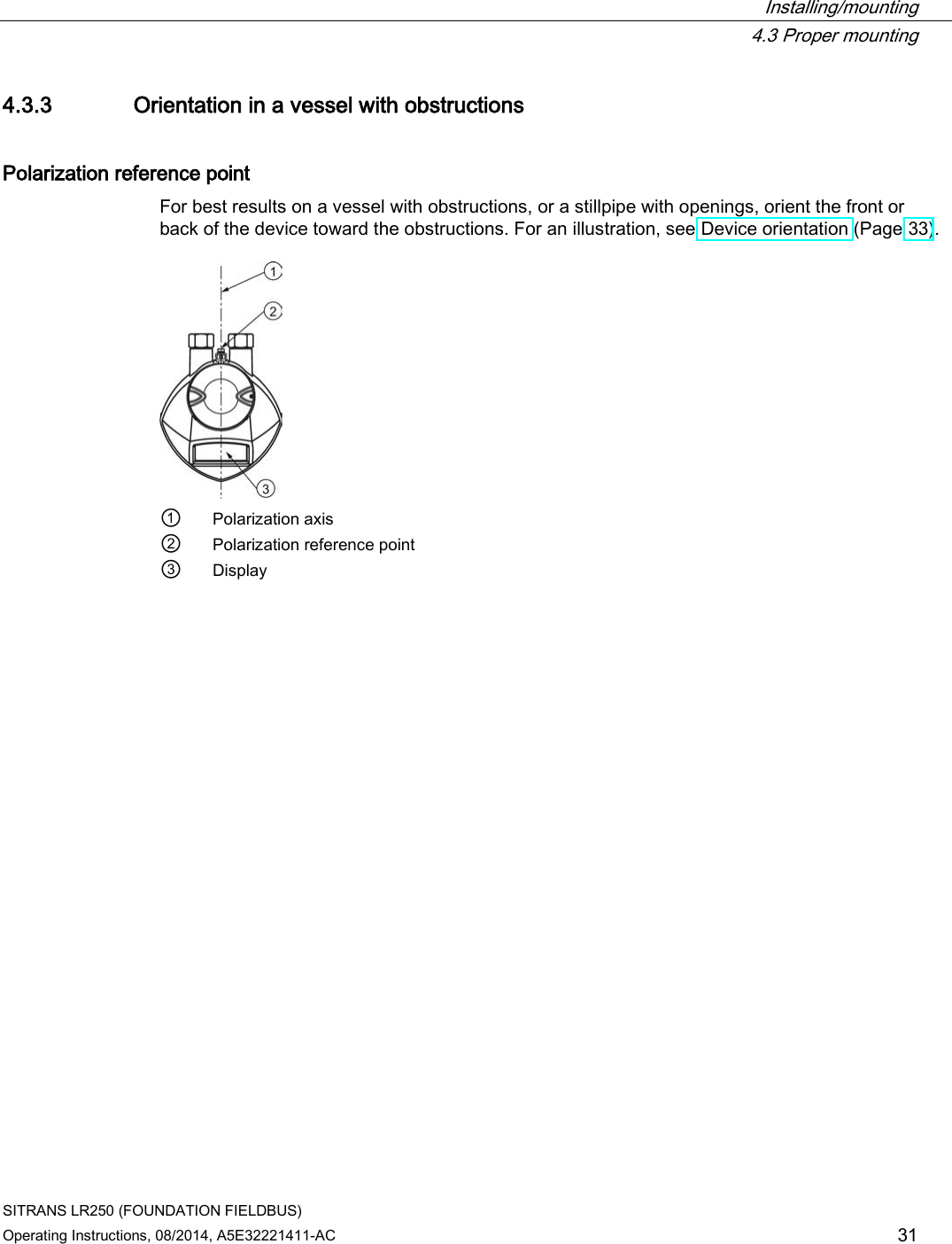  Installing/mounting  4.3 Proper mounting SITRANS LR250 (FOUNDATION FIELDBUS) Operating Instructions, 08/2014, A5E32221411-AC 31 4.3.3 Orientation in a vessel with obstructions Polarization reference point For best results on a vessel with obstructions, or a stillpipe with openings, orient the front or back of the device toward the obstructions. For an illustration, see Device orientation (Page 33).   ① Polarization axis ② Polarization reference point ③ Display 