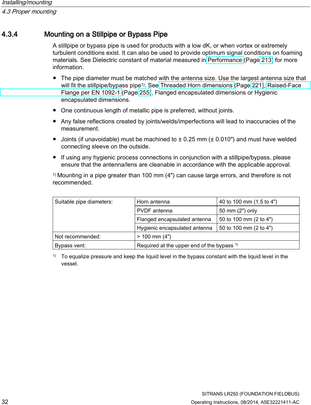 Installing/mounting   4.3 Proper mounting  SITRANS LR250 (FOUNDATION FIELDBUS) 32 Operating Instructions, 08/2014, A5E32221411-AC 4.3.4 Mounting on a Stillpipe or Bypass Pipe A stillpipe or bypass pipe is used for products with a low dK, or when vortex or extremely turbulent conditions exist. It can also be used to provide optimum signal conditions on foaming materials. See Dielectric constant of material measured in Performance (Page 213) for more information. ● The pipe diameter must be matched with the antenna size. Use the largest antenna size that will fit the stillpipe/bypass pipe1). See Threaded Horn dimensions (Page 221), Raised-Face Flange per EN 1092-1 (Page 255), Flanged encapsulated dimensions or Hygienic encapsulated dimensions. ● One continuous length of metallic pipe is preferred, without joints. ● Any false reflections created by joints/welds/imperfections will lead to inaccuracies of the measurement. ● Joints (if unavoidable) must be machined to ± 0.25 mm (± 0.010&quot;) and must have welded connecting sleeve on the outside. ● If using any hygienic process connections in conjunction with a stillpipe/bypass, please ensure that the antenna/lens are cleanable in accordance with the applicable approval. 1) Mounting in a pipe greater than 100 mm (4&quot;) can cause large errors, and therefore is not recommended.  Suitable pipe diameters: Horn antenna 40 to 100 mm (1.5 to 4&quot;) PVDF antenna 50 mm (2&quot;) only Flanged encapsulated antenna 50 to 100 mm (2 to 4&quot;) Hygienic encapsulated antenna 50 to 100 mm (2 to 4&quot;) Not recommended: &gt; 100 mm (4&quot;) Bypass vent: Required at the upper end of the bypass 1)  1)  To equalize pressure and keep the liquid level in the bypass constant with the liquid level in the vessel. 