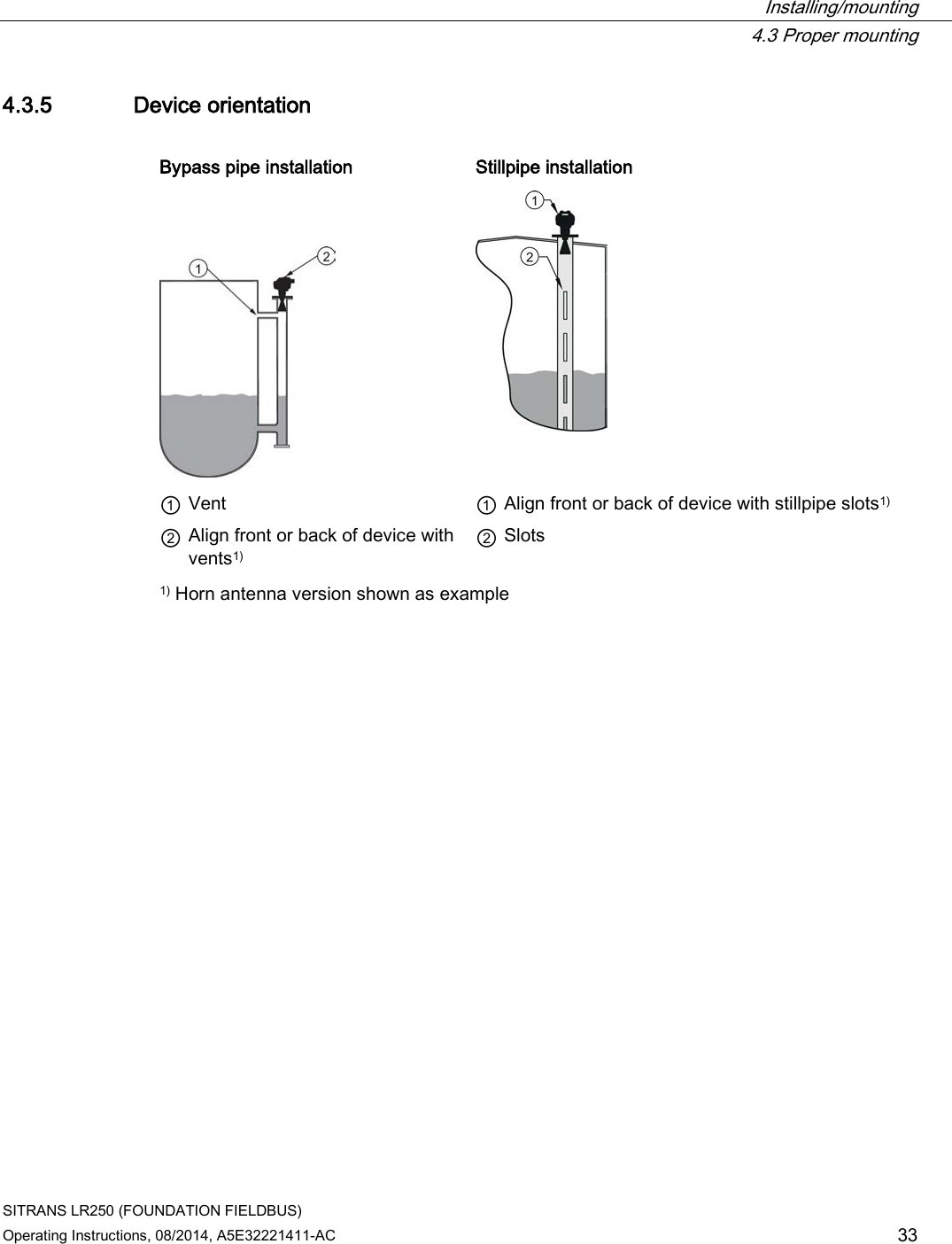  Installing/mounting  4.3 Proper mounting SITRANS LR250 (FOUNDATION FIELDBUS) Operating Instructions, 08/2014, A5E32221411-AC 33 4.3.5 Device orientation  Bypass pipe installation   Stillpipe installation      ① Vent    ① Align front or back of device with stillpipe slots1) ② Align front or back of device with vents1)  ② Slots 1) Horn antenna version shown as example 