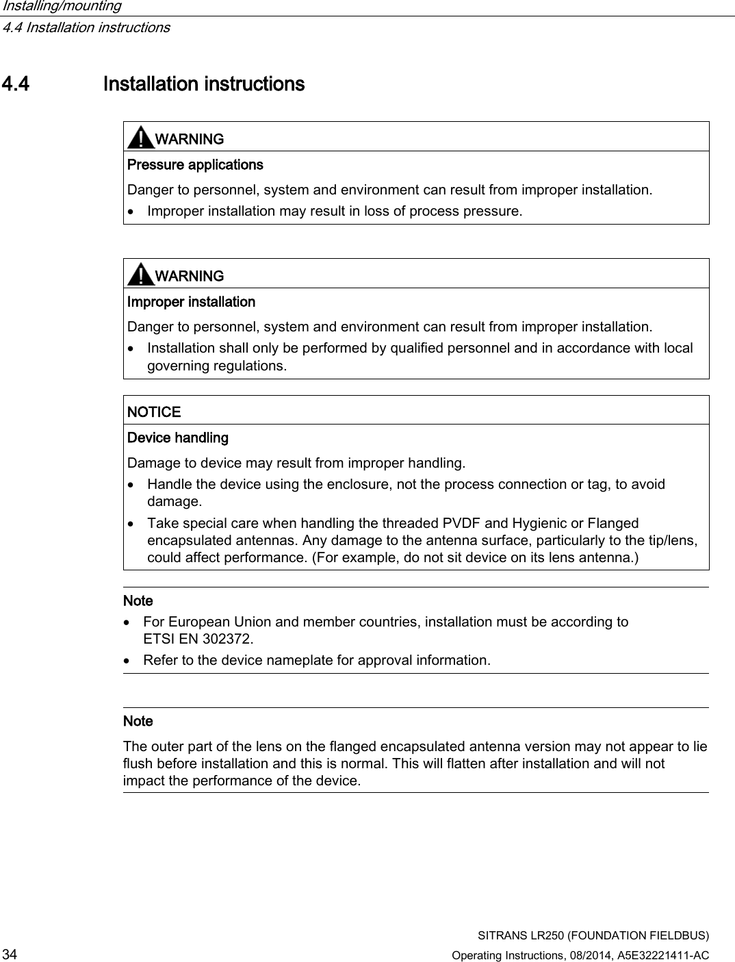 Installing/mounting   4.4 Installation instructions  SITRANS LR250 (FOUNDATION FIELDBUS) 34 Operating Instructions, 08/2014, A5E32221411-AC 4.4 Installation instructions   WARNING Pressure applications Danger to personnel, system and environment can result from improper installation. • Improper installation may result in loss of process pressure.    WARNING Improper installation Danger to personnel, system and environment can result from improper installation. • Installation shall only be performed by qualified personnel and in accordance with local governing regulations.   NOTICE Device handling Damage to device may result from improper handling. • Handle the device using the enclosure, not the process connection or tag, to avoid damage. • Take special care when handling the threaded PVDF and Hygienic or Flanged encapsulated antennas. Any damage to the antenna surface, particularly to the tip/lens, could affect performance. (For example, do not sit device on its lens antenna.)   Note • For European Union and member countries, installation must be according to ETSI EN 302372. • Refer to the device nameplate for approval information.    Note The outer part of the lens on the flanged encapsulated antenna version may not appear to lie flush before installation and this is normal. This will flatten after installation and will not impact the performance of the device.  