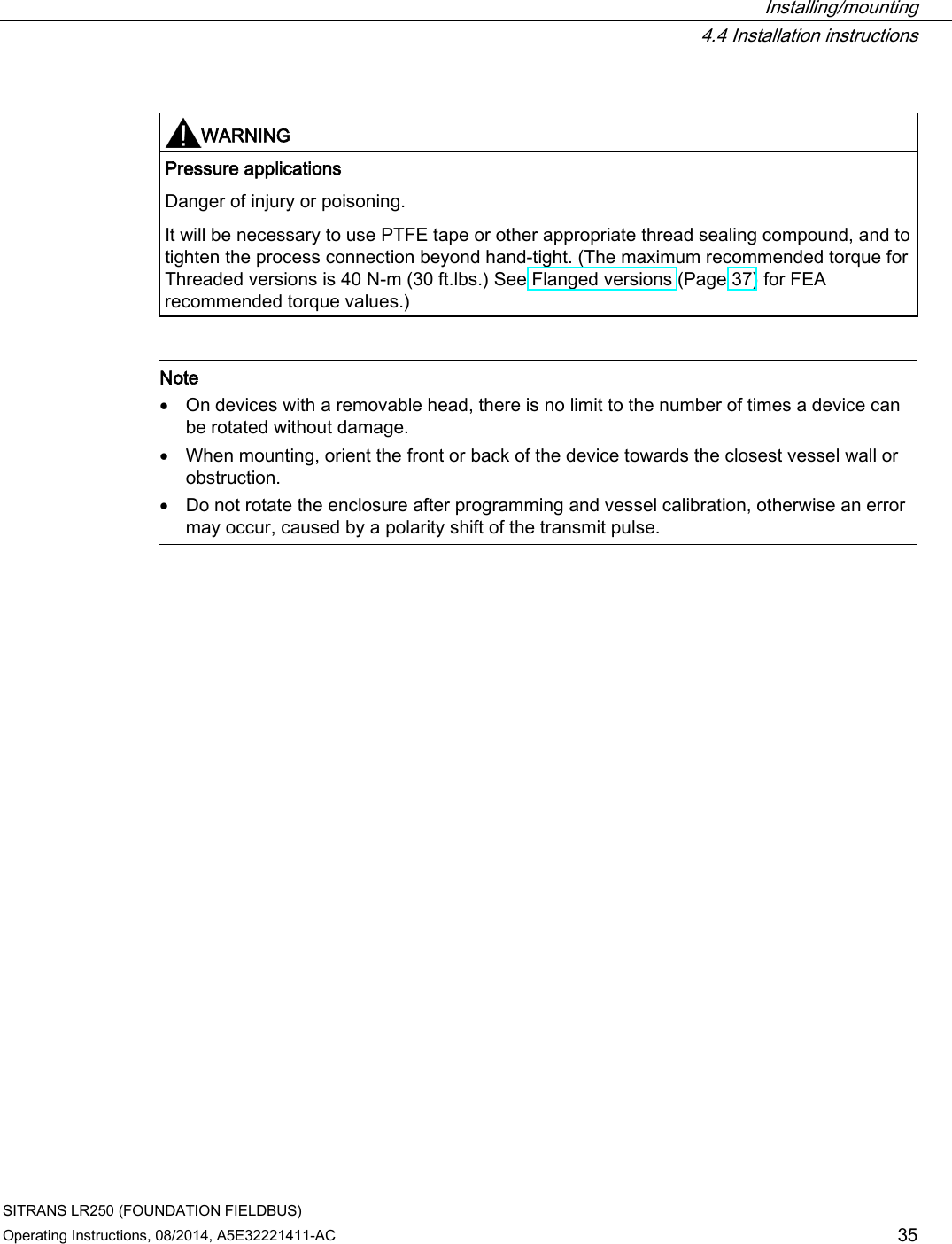  Installing/mounting  4.4 Installation instructions SITRANS LR250 (FOUNDATION FIELDBUS) Operating Instructions, 08/2014, A5E32221411-AC 35   WARNING Pressure applications Danger of injury or poisoning. It will be necessary to use PTFE tape or other appropriate thread sealing compound, and to tighten the process connection beyond hand-tight. (The maximum recommended torque for Threaded versions is 40 N-m (30 ft.lbs.) See Flanged versions (Page 37) for FEA recommended torque values.)    Note • On devices with a removable head, there is no limit to the number of times a device can be rotated without damage. • When mounting, orient the front or back of the device towards the closest vessel wall or obstruction. • Do not rotate the enclosure after programming and vessel calibration, otherwise an error may occur, caused by a polarity shift of the transmit pulse.  